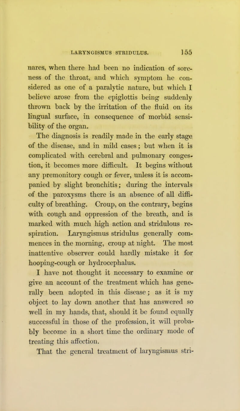 nares, when there had been no indication of sore- ness of the throat, and which symptom he con- sidered as one of a paralytic nature, but which I believe arose from the epiglottis being suddenly thrown back by the irritation of the fluid on its lingual surface, in consequence of morbid sensi- bility of the organ. The diagnosis is readily made in the early stage of the disease, and in mild cases; but when it is complicated with cerebral and pulmonary congest tion, it becomes more difficult. It begins without any premonitory cough or fever, unless it is accom- panied by shght bronchitis; during the intervals of the paroxysms there is an absence of all diffi- culty of breathing. Croup, on the contrary, begins with cough and oppression of the breath, and is marked with much high action and stridulous re- spiration. Laryngismus stridulus generally com- mences in the morning, croup at night. The most inattentive observer could hardly mistake it for hooping-cough or hydrocephalus. I have not thought it necessary to examine or give an account of the treatment which has gene- rally been adopted in this disease; as it is my object to lay down another that has answered so well in my hands, that, should it be found equally successful in those of the profession, it will proba- bly become in a short time the ordinary mode of treating this affection. That the general treatment of laryngismus stri-
