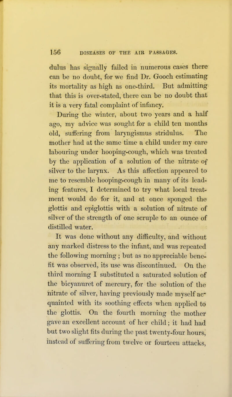 dulus has signally failed in numerous cases there can be no doubt, for we find Dr. Gooch estimating its mortality as high as one-third. But admitting that this is over-stated, there can be no doubt that it is a very fatal complaint of infancy. During the winter, about two years and a half ago, my advice was sought for a child ten months old, suffering from laryngismus stridulus. The mother had at the same time a child under my care labourmg under hooping-cough, which was treated by the application of a solution of the nitrate of silver to the larynx. As this affection appeared to me to resemble hoopingrcough in many of its lead- ing features, I determined to try what local treat- ment would do for it, and at once sponged the glottis and epiglottis with a solution of nitrate of silver of the strength of one scruple to an ounce of distilled water. It was done without any difficulty, and without any marked distress to the infant, and was repeated the following morning ; but as no appreciable bene- fit was observed, its use was discontinued. On the third morning I substituted a saturated solution of the bicyanuret of mercury, for the solution of the nitrate of silver, having previously made myself ac- quainted with its soothing effects when applied to the glottis. On the fourth morning the mother gave an excellent account of her child; it had had but two slight fits during the past twenty-four hours, instead of suffering from twelve or fourteen attacks,