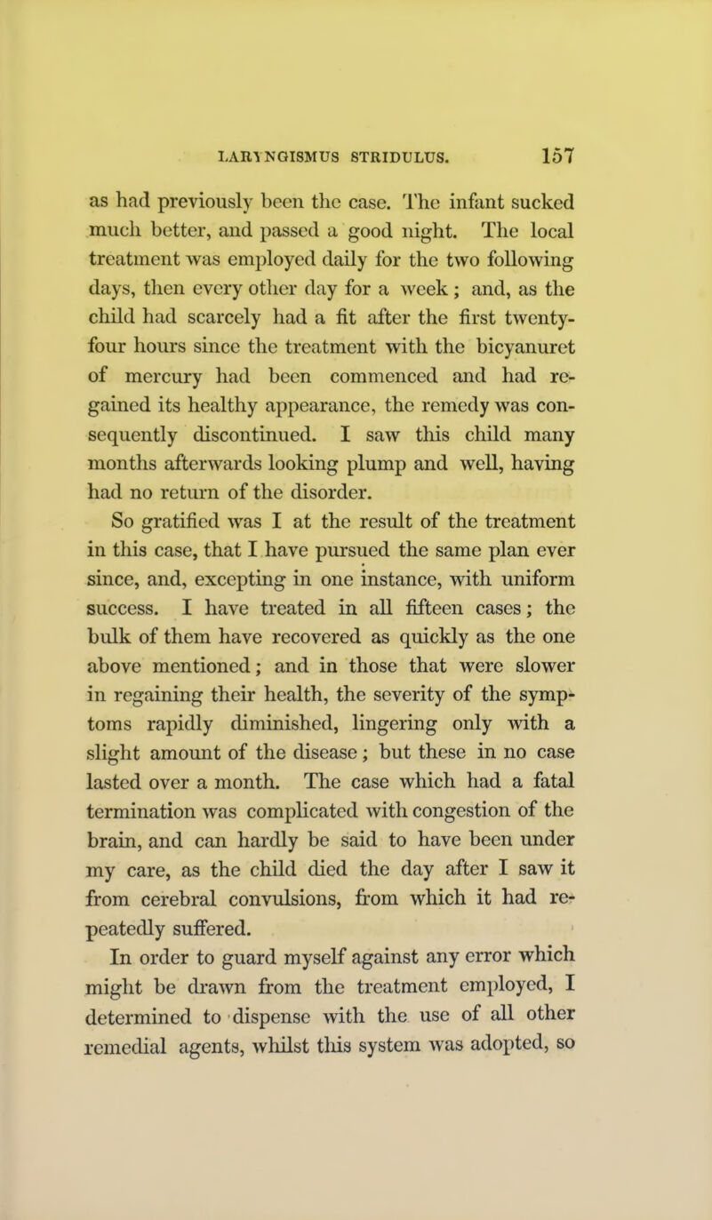 as had previously been the case. The infant sucked much better, and passed a good night. The local treatment was employed daily for the two following days, then every other day for a week ; and, as the child had scarcely had a fit after the first twenty- four hours since the treatment with the bicyanuret of mercury had been commenced and had re- gained its healthy appearance, the remedy was con- sequently discontinued. I saw this child many months afterwards looking plump and well, having had no return of the disorder. So gratified was I at the result of the treatment in this case, that I have pursued the same plan ever since, and, excepting in one instance, with uniform success. I have treated in all fifteen cases; the bulk of them have recovered as quickly as the one above mentioned; and in those that were slower in regaining their health, the severity of the symp- toms rapidly diminished, lingering only with a slight amount of the disease; but these in no case lasted over a month. The case which had a fatal termination was complicated with congestion of the brain, and can hardly be said to have been under my care, as the child died the day after I saw it from cerebral convulsions, fi:om which it had re- peatedly suff'ered. In order to guard myself against any error which might be drawn from the treatment employed, I determined to dispense with the use of all other remedial agents, whilst tliis system was adopted, so