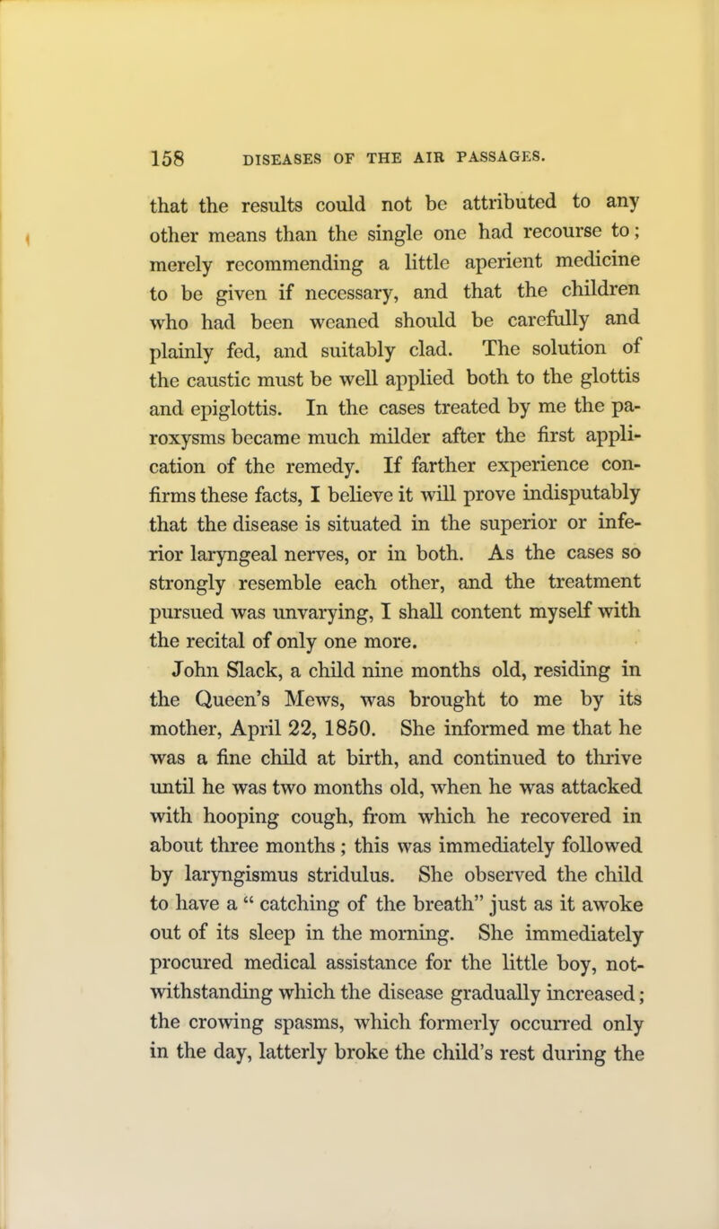 that the results could not be attributed to any other means than the single one had recourse to; merely recommending a little aperient medicine to be given if necessary, and that the children who had been weaned should be carefully and plainly fed, and suitably clad. The solution of the caustic must be well applied both to the glottis and epiglottis. In the cases treated by me the pa- roxysms became much milder after the first appli- cation of the remedy. If farther experience con- firms these facts, I believe it will prove indisputably that the disease is situated in the superior or infe- rior laryngeal nerves, or in both. As the cases so strongly resemble each other, and the treatment pursued was unvarying, I shaU content myself with the recital of only one more. John Slack, a child nine months old, residing in the Queen's Mews, was brought to me by its mother, April 22, 1850. She informed me that he was a fine child at birth, and continued to thrive until he was two months old, when he was attacked with hooping cough, from which he recovered in about three months ; this was immediately followed by laryngismus stridulus. She observed the child to have a catching of the breath just as it awoke out of its sleep in the morning. She immediately procured medical assistance for the little boy, not- withstanding which the disease gradually increased; the crowing spasms, which formerly occurred only in the day, latterly broke the child's rest during the