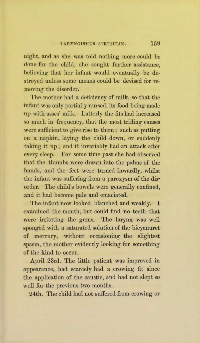 night, and as she was told nothing more could be done for the child, she sought further assistance, believing that her infant would eventually be de- stroyed unless some means could be devised for re- moving the disorder. The mother had a deficiency of milk, so that the infant was only partially nursed, its food being made up with asses' milk. Latterly the fits had increased so much in frequency, that the most trifling causes were sufficient to give rise to them; such as putting on a napkin, laying the child down, or suddenly taking it up; and it invariably had an attack after every sleep. For some time past she had observed that the thumbs were drawn into the palms of the hands, and the feet were turned inwardly, whilst the infant was suffering from a paroxysm of the dis- order. The child's bowels were generally confined, and it had become pale and emaciated. The infant now looked blanched and weakly. I examined the mouth, but could find no teeth that were irritating the gums. The larynx was well sponged with a saturated solution of the bicyanuret of mercury, without occasioning the slightest spasm, the mother evidently looking for something of the kind to occur. April 23rd. The little patient was improved in appearance, had scarcely had a crowing fit since the application of the caustic, and had not slept so well for the previous two months. 24th. The child had not suffered from crowing or