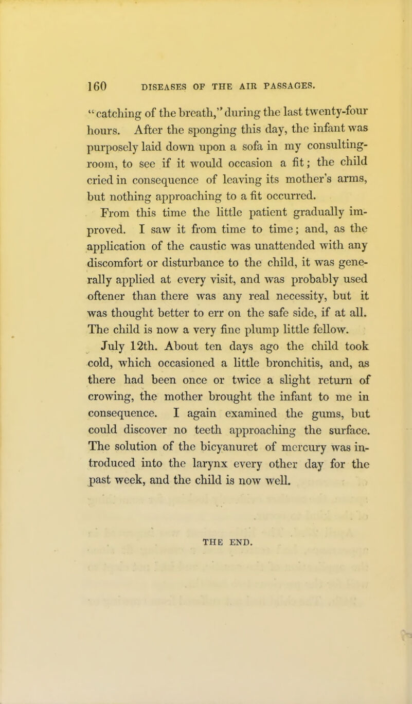 catching of the breath,'* during the last twenty-four hours. After the sponging this clay, the infant was purposely laid down upon a sofa in my consulting- room, to see if it would occasion a fit; the child cried in consequence of leaving its mother s arms, but nothing approaching to a fit occurred. From this time the little patient gradually im- proved. I saw it fi.-om time to time; and, as the application of the caustic was unattended with any discomfort or disturbance to the child, it was gene- rally applied at every visit, and was probably used oftener than there was any real necessity, but it was thought better to err on the safe side, if at all. The child is now a very fine plump little fellow. July 12th. About ten days ago the child took cold, which occasioned a little bronchitis, and, as there had been once or twice a slight return of crowing, the mother brought the infant to me in consequence. I again examined the gums, but could discover no teeth approaching the surface. The solution of the bicyanuret of mercury was in- troduced into the larynx every other day for the past week, and the child is now well. THE END.