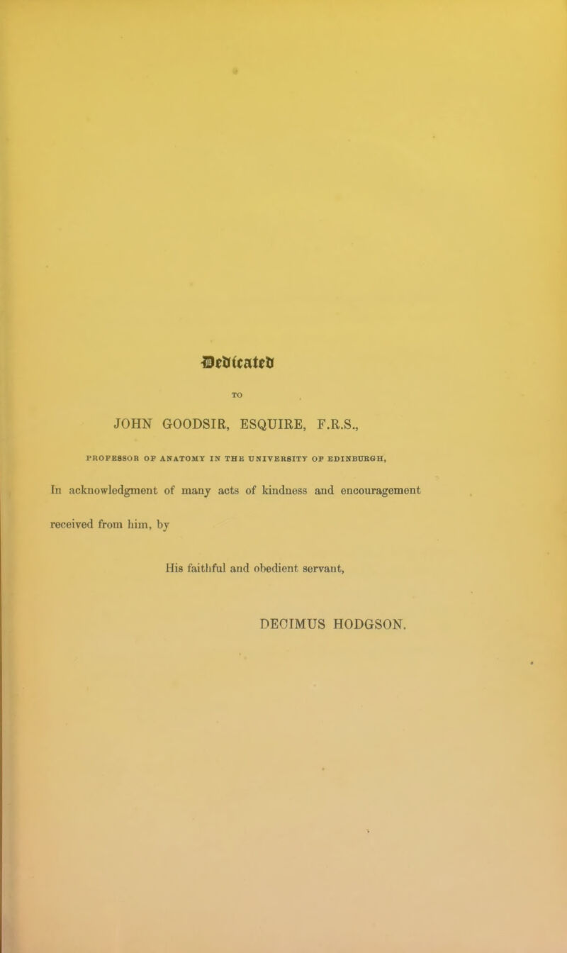 TO JOHN GOODSIR, ESQUIRE, F.R.S., PROFESSOR OF ANATOMY IN THE UNIVERSITY OF EDINBURGH, Iii acknowledgment of many acts of kindness and encouragement received from him, by His faithful and obedient servant, DEOIMUS HODGSON.