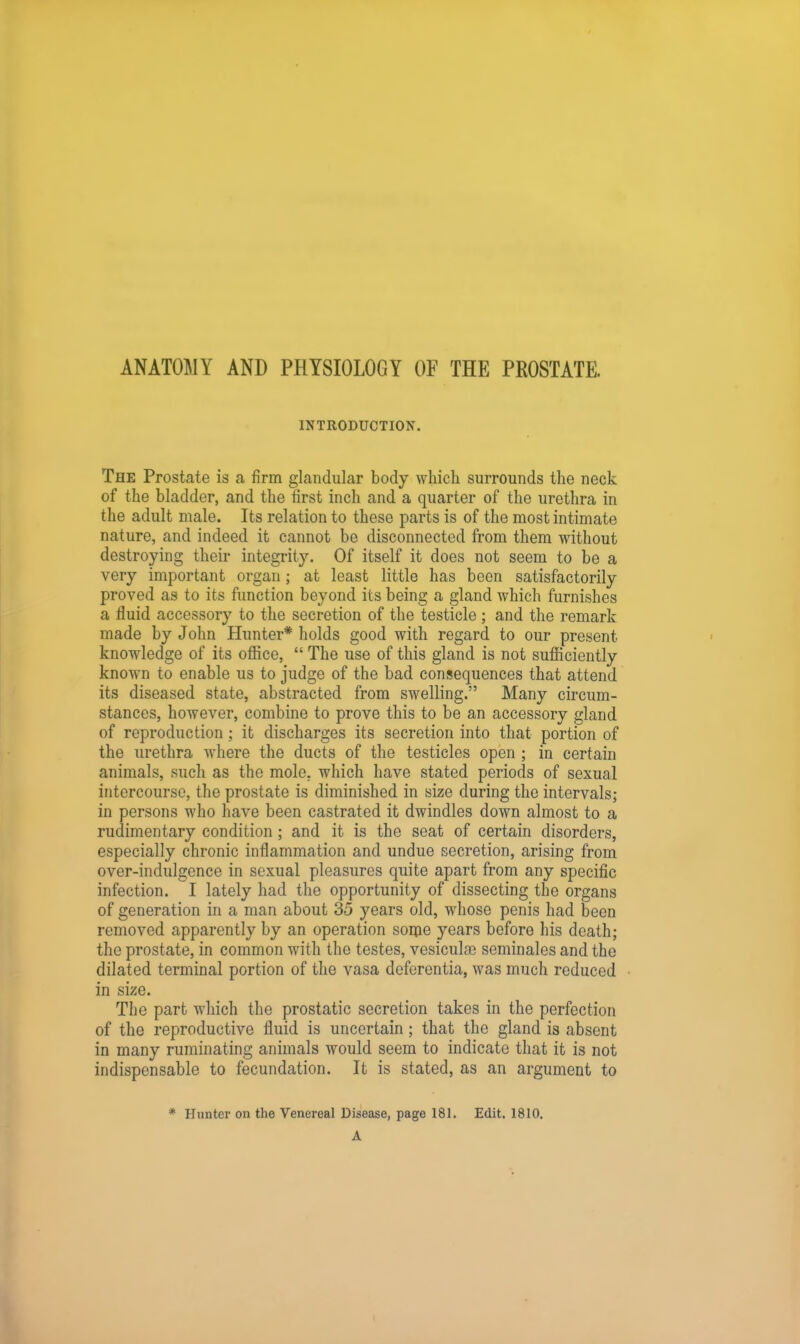 ANATOMY AND PHYSIOLOGY OF THE PROSTATE. INTRODUCTION. The Prostate is a firm glandular body which surrounds the neck of the bladder, and the first inch and a quarter of the urethra in the adult male. Its relation to these parts is of the most intimate nature, and indeed it cannot be disconnected from them without destroying their integrity. Of itself it does not seem to be a very important organ; at least little has been satisfactorily proved as to its function beyond its being a gland which furnishes a fluid accessory to the secretion of the testicle ; and the remark made by John Hunter* holds good with regard to our present knowledge of its office,  The use of this gland is not sufficiently known to enable us to judge of the bad consequences that attend its diseased state, abstracted from swelling. Many circum- stances, however, combine to prove this to be an accessory gland of reproduction ; it discharges its secretion into that portion of the urethra where the ducts of the testicles open ; in certain animals, such as the mole, which have stated periods of sexual intercourse, the prostate is diminished in size during the intervals; in persons who have been castrated it dwindles down almost to a rudimentary condition ; and it is the seat of certain disorders, especially chronic inflammation and undue secretion, arising from over-indulgence in sexual pleasures quite apart from any specific infection. I lately had the opportunity of dissecting the organs of generation in a man about 35 years old, whose penis had been removed apparently by an operation some years before his death; the prostate, in common with the testes, vesiculae seminales and the dilated terminal portion of the vasa deferentia, was much reduced in size. The part which the prostatic secretion takes in the perfection of the reproductive fluid is uncertain; that the gland is absent in many ruminating animals would seem to indicate that it is not indispensable to fecundation. It is stated, as an argument to * Hunter on the Venereal Disease, page 181. Edit. 1810. A
