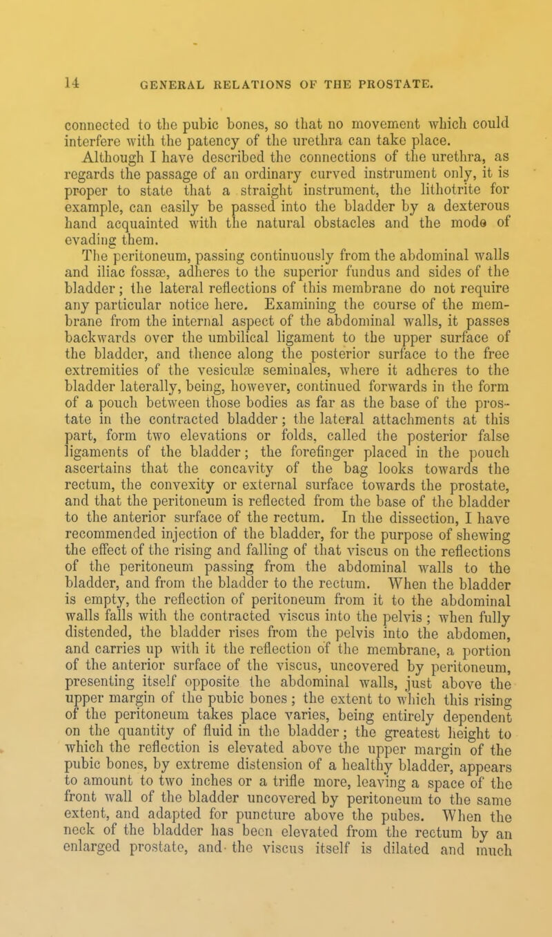 connected to the pubic bones, so that no movement which could interfere with the patency of the urethra can take place. Although I have described the connections of the urethra, as regards the passage of an ordinary curved instrument only, it is proper to state that a straight instrument, the lithotrite for example, can easily be passed into the bladder by a dexterous hand acquainted with the natural obstacles and the mode of evading them. The peritoneum, passing continuously from the abdominal walls and iliac fossa}, adheres to the superior fundus and sides of the bladder; the lateral reflections of this membrane do not require any particular notice here. Examining the course of the mem- brane from the internal aspect of the abdominal walls, it passes backwards over the umbilical ligament to the upper surface of the bladder, and thence along the posterior surface to the free extremities of the vesicula? seminales, where it adheres to the bladder laterally, being, however, continued forwards in the form of a pouch between those bodies as far as the base of the pros- tate in the contracted bladder; the lateral attachments at this part, form two elevations or folds, called the posterior false ligaments of the bladder; the forefinger placed in the pouch ascertains that the concavity of the bag looks towards the rectum, the convexity or external surface towards the prostate, and that the peritoneum is reflected from the base of the bladder to the anterior surface of the rectum. In the dissection, I have recommended injection of the bladder, for the purpose of shewing the effect of the rising and falling of that viscus on the reflections of the peritoneum passing from the abdominal walls to the bladder, and from the bladder to the rectum. When the bladder is empty, the reflection of peritoneum from it to the abdominal walls falls with the contracted viscus into the pelvis ; when fully distended, the bladder rises from the pelvis into the abdomen, and carries up with it the reflection of the membrane, a portion of the anterior surface of the viscus, uncovered by peritoneum, presenting itself opposite the abdominal walls, just above the upper margin of the pubic bones; the extent to which this rising of the peritoneum takes place varies, being entirely dependent on the quantity of fluid in the bladder; the greatest height to which the reflection is elevated above the upper margin of the pubic bones, by extreme distension of a healthy bladder, appears to amount to two inches or a trifle more, leaving a space of the front wall of the bladder uncovered by peritoneum to the same extent, and adapted for puncture above the pubes. When the neck of the bladder has been elevated from the rectum by an enlarged prostate, and- the viscus itself is dilated and much