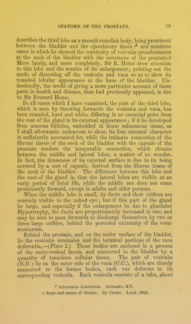 describes the third lobe as a smooth roundish body, lying prominent between the bladder and the ejaculatory ducts ;* and mentions cases in which he shewed the continuity of valvular protuberances at the neck of the bladder with the substance of the prostate.t More lately, and more completely, Sir E. Home drew attention to this lobe and the results of its enlargement; pointing out the mode of dissecting off the vesicular and vasa so as to shew its rounded lobular appearance at the base of the bladder. Un- doubtedly, the credit of giving a more particular account of these parts in health and disease, than had previously appeared, is due to Sir Everard Home. In all cases which I have examined, the part of the third lobe, which is seen by throwing forwards the vesiculae and vasa, has been rounded, hard and white, differing in no essential point from the rest of the gland in its external appearance ; if it be developed from mucous follicles, embedded in dense submucous tissue, as I shall afterwards endeavour to shew, its firm external character is sufficiently accounted for, while the intimate connection of the fibrous tissue of the neck of the bladder with the capsule of the prostate renders the inseparable connection, which obtains between the middle and lateral lobes, a matter of no wonder. In fact, the denseness of its external surface is due to its being covered by a sort of capsule, derived from the fibrous tissue of the neck of the bladder. The difference between this lobe and the rest of the gland is, that the lateral lobes are visible at an early period of fcetal life, while the middle one does not come prominently forward, except in adults and older persons. When the middle lobe is small, its ducts and their orifices are scarcely visible to the naked eye; but if this part of the gland be large, and especially if the enlargement be due to glandular Hypertrophy, the ducts are proportionately increased in size, and may be seen to pass forwards to discharge themselves by two or three large orifices, behind the posterior extremity of the veru- montanum. Behind the prostate, and on the under surface of the bladder, lie the vesiculae seminales and the terminal portions of the vasa deferentia,—(Plate I.) These bodies are enclosed in a process of the recto-vesical fascia, and connected to the bladder by a quantity of tenacious cellular tissue. The pair of vesicuhc (B.B ) lie on the outer side of the vasa (O.C.), which are closely connected to the former bodies, each vas deferens to its corresponding vesicula. Each vesicula consists of a tube, about * Adversaria Anatomiea Animadv. XV. t Seats and causes of disease. By Cooko. Lond. 1822.