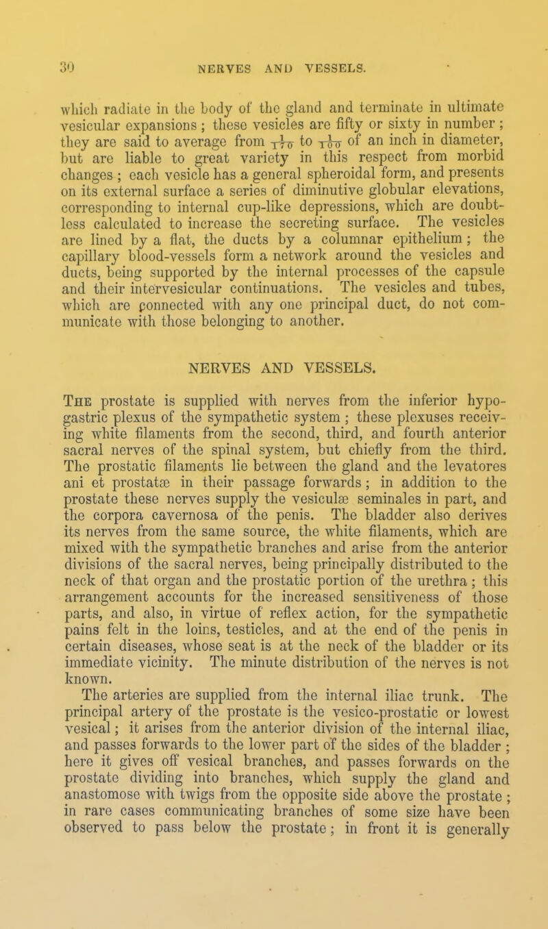 which radiate in the body of the gland and terminate in ultimate vesicular expansions ; these vesicles are fifty or sixty in number ; they are said to average from to rhs of an inch in diameter, but are liable to great variety in this respect from morbid changes ; each vesicle has a general spheroidal form, and presents on its external surface a series of diminutive globular elevations, corresponding to internal cup-like depressions, which are doubt- less calculated to increase the secreting surface. The vesicles are lined by a flat, the ducts by a columnar epithelium ; the capillary blood-vessels form a network around the vesicles and ducts, being supported by the internal processes of the capsule and their inter vesicular continuations. The vesicles and tubes, which are ponnected with any one principal duct, do not com- municate with those belonging to another. NERVES AND VESSELS. The prostate is supplied with nerves from the inferior hypo- gastric plexus of the sympathetic system ; these plexuses receiv- ing white filaments from the second, third, and fourth anterior sacral nerves of the spinal system, but chiefly from the third. The prostatic filaments lie between the gland and the levatores ani et prostatas in their passage forwards; in addition to the prostate these nerves supply the vesicula? seminales in part, and the corpora cavernosa of the penis. The bladder also derives its nerves from the same source, the white filaments, which are mixed with the sympathetic branches and arise from the anterior divisions of the sacral nerves, being principally distributed to the neck of that organ and the prostatic portion of the urethra; this arrangement accounts for the increased sensitiveness of those parts, and also, in virtue of reflex action, for the sympathetic pains felt in the loins, testicles, and at the end of the penis in certain diseases, whose seat is at the neck of the bladder or its immediate vicinity. The minute distribution of the nerves is not known. The arteries are supplied from the internal iliac trunk. The principal artery of the prostate is the vesico-prostatic or lowest vesical; it arises from the anterior division of the internal iliac, and passes forwards to the lower part of the sides of the bladder ; here it gives off vesical branches, and passes forwards on the prostate dividing into branches, which supply the gland and anastomose with twigs from the opposite side above the prostate ; in rare cases communicating branches of some size have been observed to pass below the prostate; in front it is generally