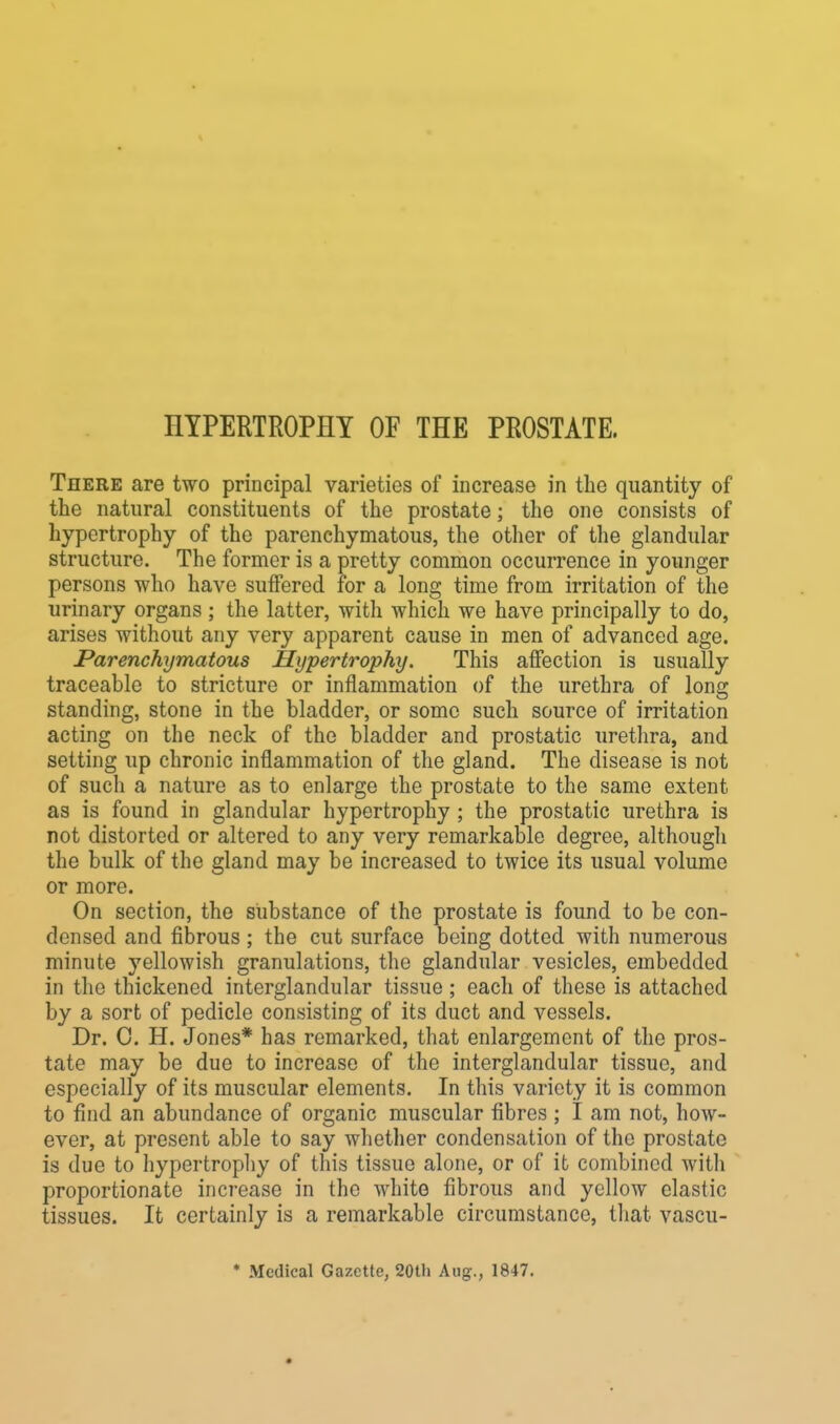 I1YPERTR0PHY OF THE PROSTATE. There are two principal varieties of increase in the quantity of the natural constituents of the prostate; the one consists of hypertrophy of the parenchymatous, the other of the glandular structure. The former is a pretty common occurrence in younger persons who have suffered for a long time from irritation of the urinary organs; the latter, with which we have principally to do, arises without any very apparent cause in men of advanced age. Parenchymatous Hypertrophy. This affection is usually traceable to stricture or inflammation of the urethra of long standing, stone in the bladder, or some such source of irritation acting on the neck of the bladder and prostatic urethra, and setting up chronic inflammation of the gland. The disease is not of such a nature as to enlarge the prostate to the same extent as is found in glandular hypertrophy ; the prostatic urethra is not distorted or altered to any very remarkable degree, although the bulk of the gland may be increased to twice its usual volume or more. On section, the substance of the prostate is found to be con- densed and fibrous; the cut surface being dotted with numerous minute yellowish granulations, the glandular vesicles, embedded in the thickened interglandular tissue ; each of these is attached by a sort of pedicle consisting of its duct and vessels. Dr. 0. H. Jones* has remarked, that enlargement of the pros- tate may be due to increase of the interglandular tissue, and especially of its muscular elements. In this variety it is common to find an abundance of organic muscular fibres ; I am not, how- ever, at present able to say whether condensation of the prostate is due to hypertrophy of this tissue alone, or of it combined with proportionate increase in the white fibrous and yellow elastic tissues. It certainly is a remarkable circumstance, that vascu- * Medical Gazette, 20th Aug., 1847.