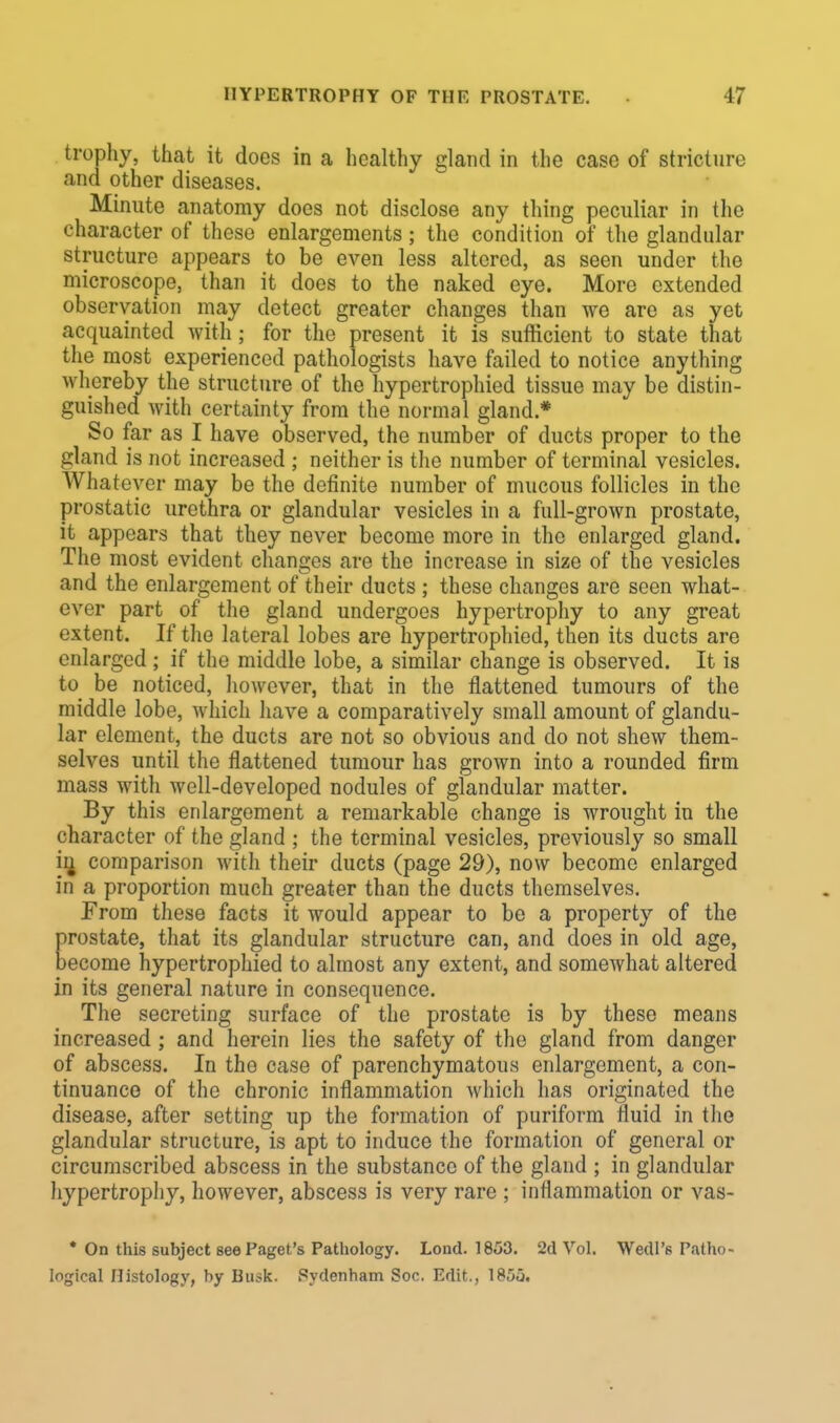 trophy, that it does in a healthy gland in the case of stricture and other diseases. Minute anatomy does not disclose any thing peculiar in the character of these enlargements j the condition of the glandular structure appears to be even less altered, as seen under the microscope, than it does to the naked eye. More extended observation may detect greater changes than we are as yet acquainted with; for the present it is sufficient to state that the most experienced pathologists have failed to notice anything whereby the structure of the hypertrophied tissue may be distin- guished with certainty from the normal gland * So far as I have observed, the number of ducts proper to the gland is not increased ; neither is the number of terminal vesicles. Whatever may be the definite number of mucous follicles in the prostatic urethra or glandular vesicles in a full-grown prostate, it appears that they never become more in the enlarged gland. The most evident changes are the increase in size of the vesicles and the enlargement of their ducts ; these changes are seen what- ever part of the gland undergoes hypertrophy to any great extent. If the lateral lobes are hypertrophied, then its ducts are enlarged ; if the middle lobe, a similar change is observed. It is to be noticed, however, that in the flattened tumours of the middle lobe, which have a comparatively small amount of glandu- lar element, the ducts are not so obvious and do not shew them- selves until the flattened tumour has grown into a rounded firm mass with well-developed nodules of glandular matter. By this enlargement a remarkable change is wrought in the character of the gland ; the terminal vesicles, previously so small ii± comparison with their ducts (page 29), now become enlarged in a proportion much greater than the ducts themselves. From these facts it would appear to be a property of the restate, that its glandular structure can, and does in old age, ecome hypertrophied to almost any extent, and somewhat altered in its general nature in consequence. The secreting surface of the prostate is by these means increased; and herein lies the safety of the gland from danger of abscess. In the case of parenchymatous enlargement, a con- tinuance of the chronic inflammation which has originated the disease, after setting up the formation of puriform fluid in the glandular structure, is apt to induce the formation of general or circumscribed abscess in the substance of the gland ; in glandular hypertrophy, however, abscess is very rare ; inflammation or vas- * On this subject see Paget's Pathology. Lond. 1853. 2d Vol. Wedl's Patho- logical Histology, by Biu>k. Sydenham Soc. Edit., 1855.
