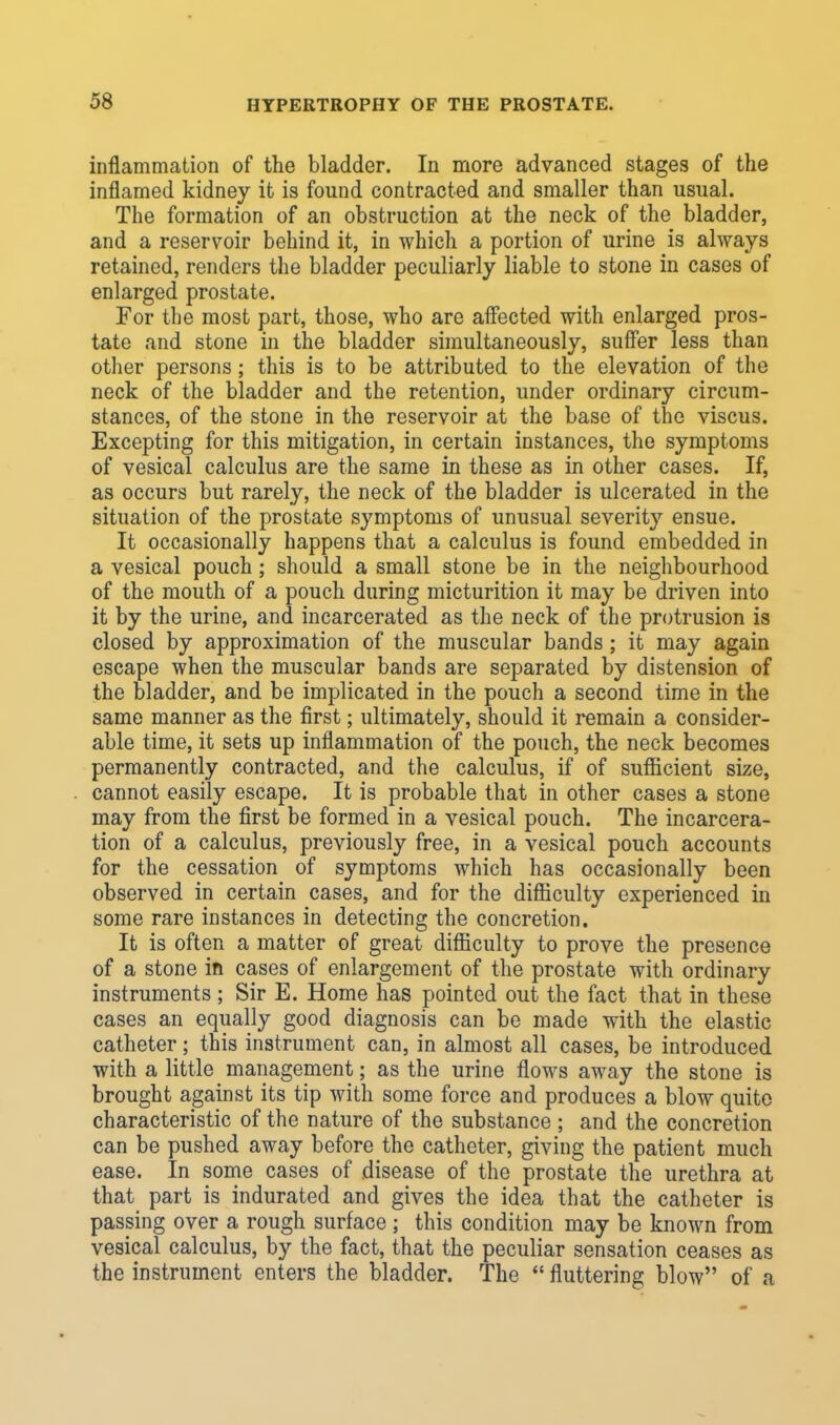 inflammation of the bladder. In more advanced stages of the inflamed kidney it is found contracted and smaller than usual. The formation of an obstruction at the neck of the bladder, and a reservoir behind it, in which a portion of urine is always retained, renders the bladder peculiarly liable to stone in cases of enlarged prostate. For the most part, those, who are affected with enlarged pros- tate and stone in the bladder simultaneously, suffer less than other persons; this is to be attributed to the elevation of the neck of the bladder and the retention, under ordinary circum- stances, of the stone in the reservoir at the base of the viscus. Excepting for this mitigation, in certain instances, the symptoms of vesical calculus are the same in these as in other cases. If, as occurs but rarely, the neck of the bladder is ulcerated in the situation of the prostate symptoms of unusual severity ensue. It occasionally happens that a calculus is found embedded in a vesical pouch; should a small stone be in the neighbourhood of the mouth of a pouch during micturition it may be driven into it by the urine, and incarcerated as the neck of the protrusion is closed by approximation of the muscular bands; it may again escape when the muscular bands are separated by distension of the bladder, and be implicated in the pouch a second time in the same manner as the first; ultimately, should it remain a consider- able time, it sets up inflammation of the pouch, the neck becomes permanently contracted, and the calculus, if of sufficient size, cannot easily escape. It is probable that in other cases a stone may from the first be formed in a vesical pouch. The incarcera- tion of a calculus, previously free, in a vesical pouch accounts for the cessation of symptoms which has occasionally been observed in certain cases, and for the difficulty experienced in some rare instances in detecting the concretion. It is often a matter of great difficulty to prove the presence of a stone in cases of enlargement of the prostate with ordinary instruments ; Sir E. Home has pointed out the fact that in these cases an equally good diagnosis can be made with the elastic catheter; this instrument can, in almost all cases, be introduced with a little management; as the urine flows away the stone is brought against its tip with some force and produces a blow quite characteristic of the nature of the substance ; and the concretion can be pushed away before the catheter, giving the patient much ease. In some cases of disease of the prostate the urethra at that part is indurated and gives the idea that the catheter is passing over a rough surface ; this condition may be known from vesical calculus, by the fact, that the peculiar sensation ceases as the instrument enters the bladder. The  fluttering blow of a