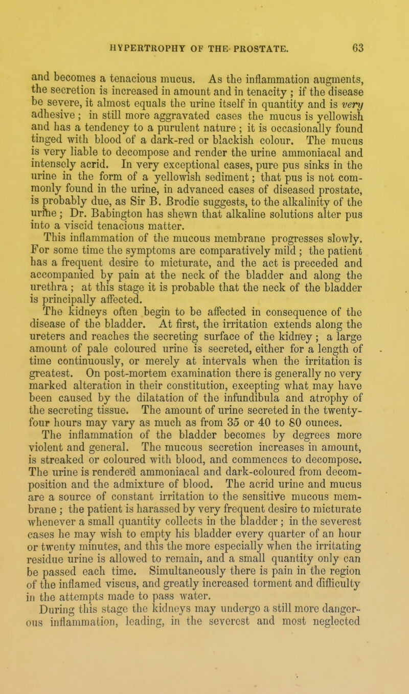 and becomes a tenacious mucus. As the inflammation augments, the secretion is increased in amount and in tenacity ; if the disease be severe, it almost equals the urine itself in quantity and is very adhesive ; in still more aggravated cases the mucus is yellowish and has a tendency to a purulent nature ; it is occasionally found tinged with blood of a dark-red or blackish colour. The mucus is very liable to decompose and render the urine ammoniacal and intensely acrid. In very exceptional cases, pure pus sinks in the urine in the form of a yellowish sediment; that pus is not com- monly found in the urine, in advanced cases of diseased prostate, is probably due, as Sir B. Brodie suggests, to the alkalinity of the urme ; Dr. Babington has shewn that alkaline solutions alter pus into a viscid tenacious matter. This inflammation of the mucous membrane progresses slowly. For some time the symptoms are comparatively mild ; the patient has a frequent desire to micturate, and the act is preceded and accompanied by pain at the neck of the bladder and along the urethra ; at this stage it is probable that the neck of the bladder is principally affected. The kidneys often begin to be affected in consequence of the disease of the bladder. At first, the irritation extends along the ureters and reaches the secreting surface of the kidney ; a large amount of pale coloured urine i3 secreted, either for a length of time continuously, or merely at intervals when the irritation is greatest. On post-mortem examination there is generally no very marked alteration in their constitution, excepting what may have been caused by the dilatation of the infundibula and atrophy of the secreting tissue. The amount of urine secreted in the twenty- four hours may vary as much as from 35 or 40 to 80 ounces. The inflammation of the bladder becomes by degrees more violent and general. The mucous secretion increases in amount, is streaked or coloured with blood, and commences to decompose. The urine is rendered ammoniacal and dark-coloured from decom- position and the admixture of blood. The acrid urine and mucus are a source of constant irritation to the sensitive mucous mem- brane ; the patient is harassed by very frequent desire to micturate whenever a small quantity collects in the bladder; in the severest cases he may wish to empty his bladder every quarter of an hour or twenty minutes, and this the more especially when the irritating residue urine is allowed to remain, and a small quantity only can be passed each time. Simultaneously there is pain in the region of the inflamed viscus, and greatly increased torment and difficulty in the attempts made to pass water. During this stage the kidneys may undergo a still more danger- ous inflammation, loading, in the severest and most neglected