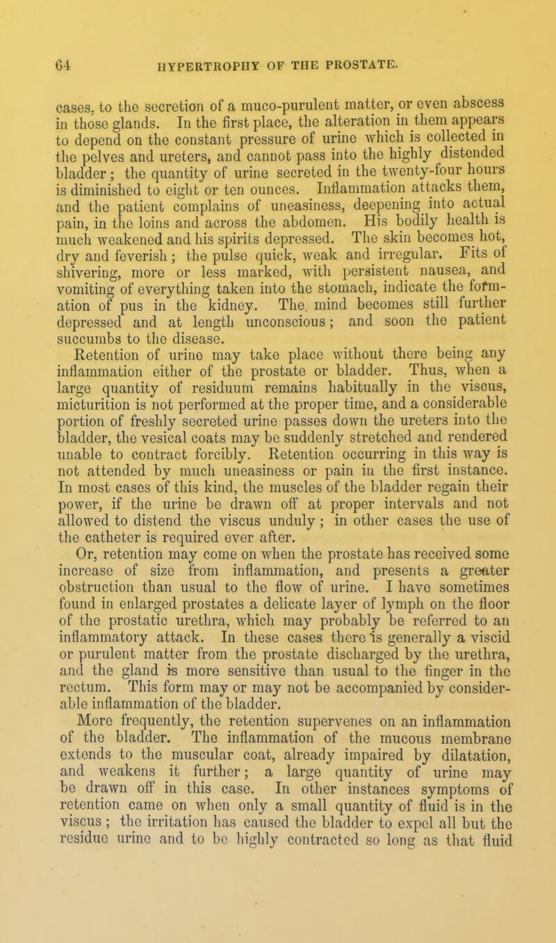 cases, to the secretion of a muco-purulent matter, or even abscess in those glands. In the first place, the alteration in them appears to depend on the constant pressure of urine which is collected in the pelves and ureters, and cannot pass into the highly distended bladder; the quantity of urine secreted in the twenty-four hours is diminished to eight or ten ounces. Inflammation attacks them, and the patient complains of uneasiness, deepening into actual pain, in the loins and across the abdomen. His bodily health is much weakened and his spirits depressed. The skin becomes hot, dry and feverish; the pulse quick, weak and irregular. Fits of shivering, more or less marked, with persistent nausea, and vomiting of everything taken into the stomach, indicate the form- ation of pus in the kidney. The. mind becomes still further depressed and at length unconscious; and soon the patient succumbs to the disease. Retention of urine may take place without there being any inflammation either of the prostate or bladder. Thus, when a largo quantity of residuum remains habitually in the viscus, micturition is not performed at the proper time, and a considerable portion of freshly secreted urine passes down the ureters into the bladder, the vesical coats may be suddenly stretched and rendered unable to contract forcibly. Retention occurring in this way is not attended by much uneasiness or pain in the first instance. In most cases of this kind, the muscles of the bladder regain their power, if the urine be drawn off at proper intervals and not allowed to distend the viscus unduly ; in other cases the use of the catheter is required ever after. Or, retention may come on when the prostate has received some increase of size from inflammation, and presents a greater obstruction than usual to the flow of urine. I have sometimes found in enlarged prostates a delicate layer of lymph on the floor of the prostatic urethra, which may probably be referred to an inflammatory attack. In these cases there is generally a viscid or purulent matter from the prostate discharged by the urethra, and the gland is more sensitive than usual to the finger in the rectum. This form may or may not be accompanied by consider- able inflammation of the bladder. More frequently, the retention supervenes on an inflammation of the bladder. The inflammation of the mucous membrane extends to the muscular coat, already impaired by dilatation, and weakens it further; a large quantity of urine may be drawn off in this case. In other instances symptoms of retention came on when only a small quantity of fluid is in the viscus ; the irritation has caused the bladder to expel all but the residue urine and to be highly contracted so long as that fluid