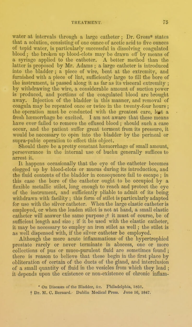 water at intervals through a large catheter ; Dr. Gross* states that a solution, consisting of one ounce of acetic acid to five ounces of tepid water, is particularly successful in dissolving coagulated blood ; the broken up blood-clots may bo drawn off by means of a syringe applied to the catheter. A better method than the latter is proposed by Mr. Adams ; a largo catheter is introduced into the bladder ; a piece of wire, bent at the extremity, and furnished with a piece of lint, sufficiently large to fill the bore of the instrument, is passed along it as far as its visceral extremity ; by withdrawing the wire, a considerable amount of suction power is produced, and portions of the coagulated blood are brought away. Injection of the bladder in this manner, and removal of coagula may be repeated once or twice in the twenty-four hours; the operation must be conducted with the greatest care, le#t a fresh haemorrhage be excited. I am not aware that these means have ever failed to remove the effused blood ; should such a case occur, and the patient suffer great torment from its pressure, it would be necessary to open into the bladder by the perineal or supra-pubic operation to effect this object. Should there be a pretty constant haemorrhage of small amount, perseverance in the internal use of buchu generally suffices to arrest it- It happens occasionally that the eye of the catheter becomes clogged up by blood-clots or mucus during its introduction, and the fluid contents of the bladder in consequence fail to escape ; in this case the bore of the catheter ought to be occupied by a flexible metallic stilct, long enough to reach and protect the eye of the instrument, and sufficiently pliable to admit of its being withdrawn with facility ; this form of stilet is particularly adapted for use with the silver catheter. When the large elastic catheter is employed, or when the leaden stilet is not at hand, a small elastic catheter will answer the same purpose ;t it must of course, be of sufficient length and size ; if it be used with the elastic catheter, it may be necessary to employ an iron stilet as well ; the stilet is as well dispensed with, if the silver catheter be employed. Although the more acute inflammations • of the hypertrophied prostate rarely or never terminate in abscess, one or more collections of pus or muco-purulent fluid are sometimes found ; there is reason to believe that these begin in the first place by obliteration of certain of the ducts of the gland, and interclusion of a small quantity of fluid in the vesicles from which they lead ; it depends upon the existence or non-existence of chronic inflam- * On Diseases of the Bladder, &C Philadelphia, 1851. t Dr. M. C. Bernard. Dublin Medical Press. June 16, 1847.