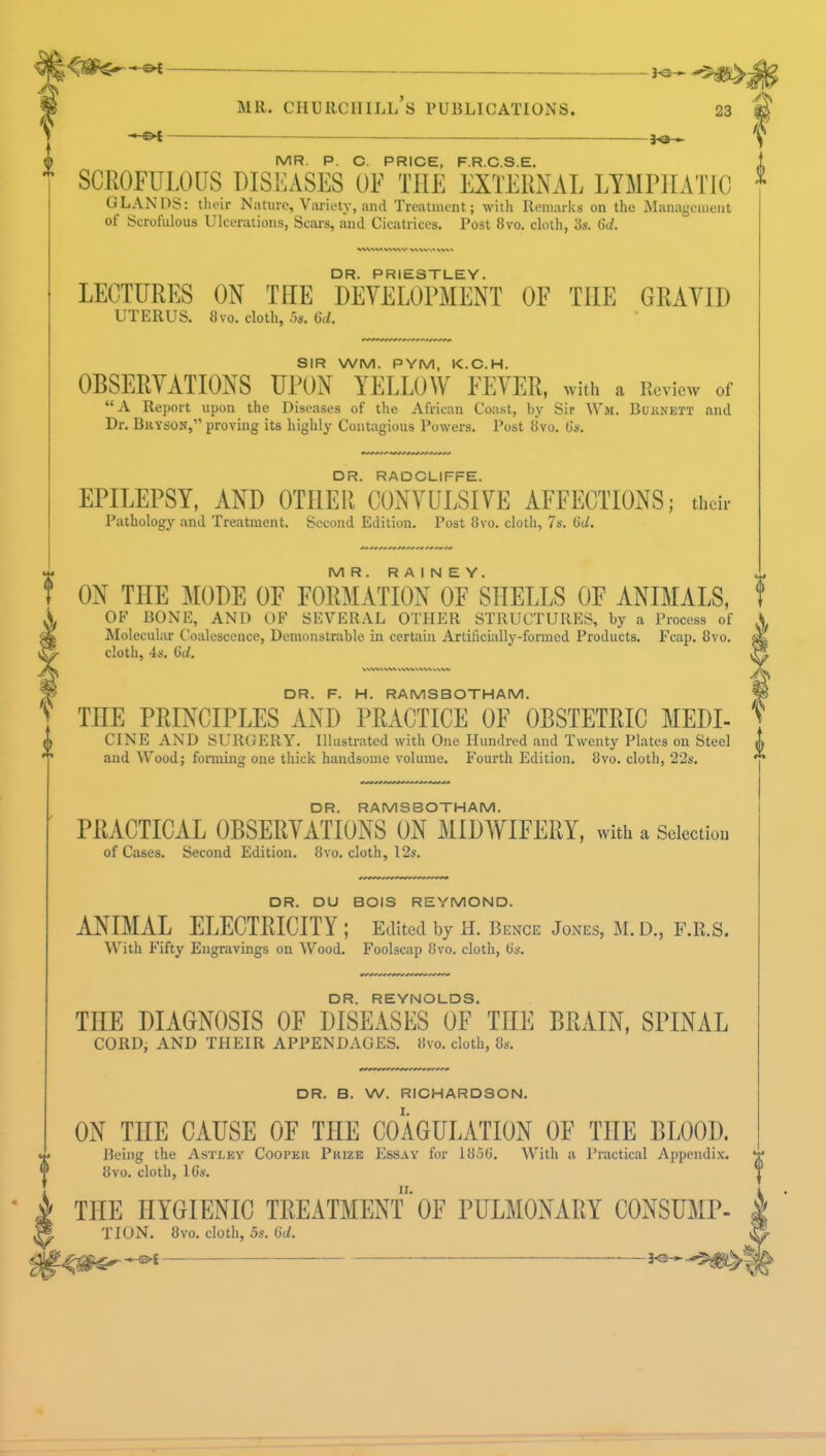 <5^-^l K3~-5#L> J MR. CHURCHILL S PUBLICATIONS. 23 — —— MR. P. C. PRICE, F.R.C.S.E. SCROFULOUS DISEASES OF THE EXTERNAL LYMPHATIC GLANDS: their Nature, Variety, and Treatment; with Remarks on the Management of Scrofulous Ulcerations, Scars, and Cicatrices. Post 8vo. cloth, 3s. 6d. DR. PRIESTLEY. LECTURES ON THE DEVELOPMENT OF TILE GRAVID UTERUS. 8vo. cloth, 5s. 6d. SIR WM. PYM, K.C.H. OBSERVATIONS UPON YELLOW FEVER, with a Review of A Report upon the Diseases of the African Coast, by Sir Wm. Burnett and Dr. Bkyson, proving its highly Contagious Powers. Post 8vo. O's. DR. RADCLIFFE. EPILEPSY, AND OTHER CONVULSIVE AFFECTIONS; their Pathology and Treatment. Second Edition. Post 8vo. cloth, 7s. (id. MR. R A I N E Y. ON THE MODE OF FORMATION OF SHELLS OF ANIMALS, OF BONE, AND OF SEVERAL OTHER STRUCTURES, by a Process of Molecular Coalescence, Demonstrable in certain Artificially-formed Products. Fcap. 8vo. cloth, 4s. (id. ^\W^VW WW V\\S WW DR. F. H. RAMSBOTHAM. TnE PRINCIPLES AND PRACTICE OF OBSTETRIC MEDI- CINE AND SURGERY. Illustrated with One Hundred and Twenty Plates on Steel and Wood; forming one thick handsome volume. Fourth Edition. 8vo. cloth, 22s. DR. RAMSBOTHAM. PRACTICAL OBSERVATIONS ON MIDWIFERY, with a Selection of Cases. Second Edition. 8vo. cloth, 12s. DR. DU BOIS REYMOND. ANIMAL ELECTRICITY ; Edited by H. Bence Jones, M.D., F.R.S. With Fifty Engravings on Wood. Foolscap 8vo. cloth, o's. DR. REYNOLDS. THE DIAGNOSIS OF DISEASES OF TnE BRAIN, SPINAL CORD, AND THEIR APPENDAGES. »vo. cloth, 8s. DR. B. W. RICHARDSON. ON THE CAUSE OF THE COAGULATION OF THE BLOOD. Being the Astlky Cooper Prize Essay for 1850'. With a Practical Appendix. 8vo. cloth, 16s. THE HYGIENIC TREATMENT OF PULMONARY CONSUMP- TION. 8vo. cloth, 5s. lid.