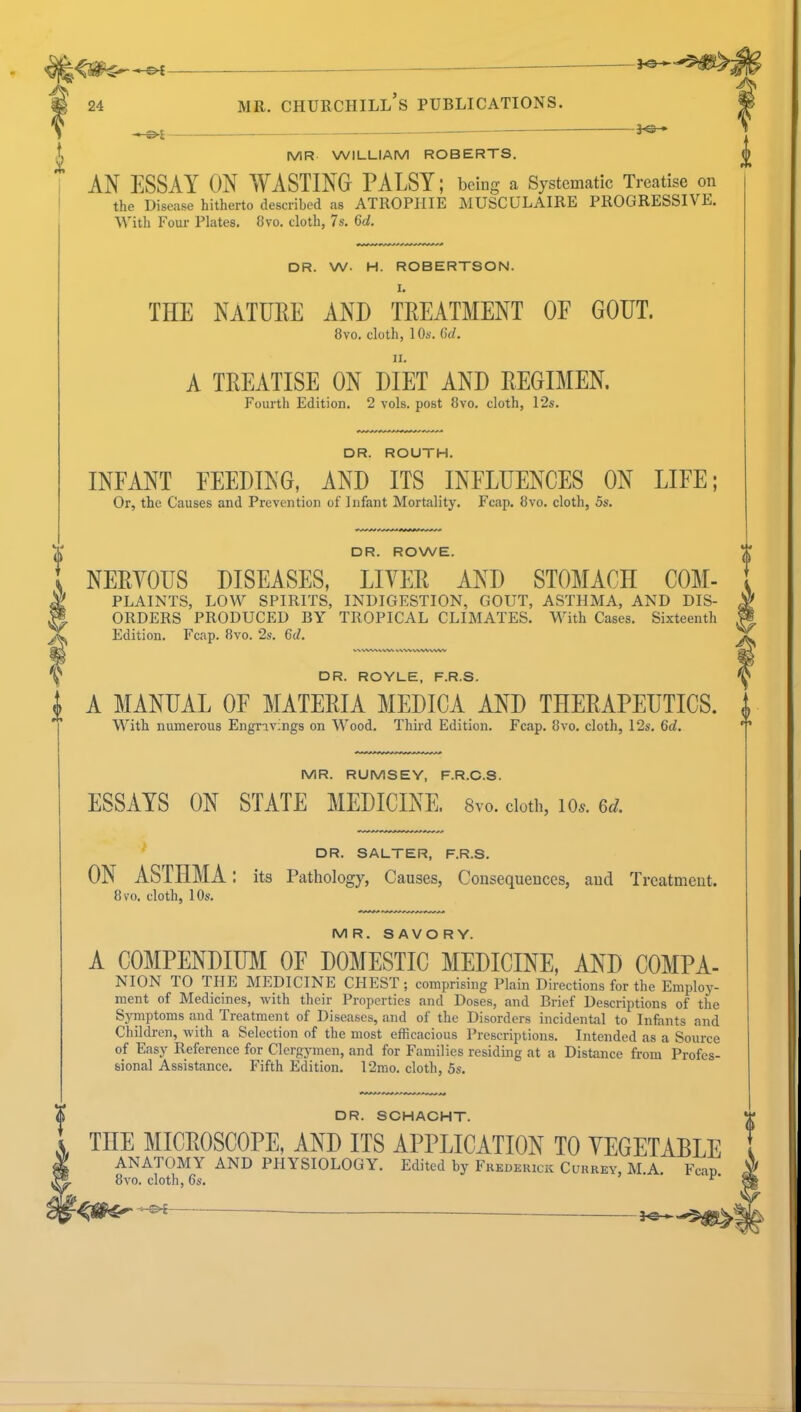 MR WILLIAM ROBERTS. AN ESSAY ON WASTING PALSY; being a Systematic Treatise on the Disease hitherto described as ATROPHIE MUSCULAIRE PROGRESSIVE. Witli Four Plates, 8vo. cloth, 7s. 6d. DR. W. H. ROBERTSON. I. THE NATURE AND TREATMENT OE GOUT. 8vo. cloth, 10s. 6d. A TREATISE ON DIET AND REGIMEN. Fourth Edition. 2 vols, post 8vo. cloth, 12s. DR. ROUTH. INFANT FEEDING, AND ITS INFLUENCES ON LIFE; Or, the Causes and Prevention of Infant Mortality. Fcap. 8vo. cloth, 5s. DR. ROWE. NERYOUS DISEASES, LIYER AND STOMACH C0M- PLAINTS, LOW SPIRITS, INDIGESTION, GOUT, ASTHMA, AND DIS- ORDERS PRODUCED BY TROPICAL CLIMATES. With Cases. Sixteenth Edition. Fcap. 8vo. 2s. 6d. DR. ROYLE, F.R.S. | A MANUAL OF MATERIA MEDICA AND THERAPEUTICS, i With numerous Engravings on Wood. Third Edition. Fcap. 8vo. cloth, 12s. 6d.  MR. RUMSEY, F.R.C.S. ESSAYS ON STATE MEDICINE. 8vo. cloth, ic. ed. DR. SALTER, F.R.S. ON ASTHMA: its Pathology, Causes, Consequences, and Treatment. 8vo. cloth, 10s. MR. SAVORY. A COMPENDIUM OF DOMESTIC MEDICINE, AND COMPA- NION TO THE MEDICINE CHEST; comprising Plain Directions for the Employ- ment of Medicines, with their Properties and Doses, and Brief Descriptions of the Symptoms and Treatment of Diseases, and of the Disorders incidental to Infants and Children, with a Selection of the most efficacious Prescriptions. Intended as a Source of Easy Reference for Clergymen, and for Families residing at a Distance from Profes- sional Assistance. Fifth Edition. 12mo. cloth, 5s. DR. SCHACHT. THE MICROSCOPE, AND ITS APPLICATION TO VEGETABLE ANATOMY AND PHYSIOLOGY. Edited by Frederick Currey, M.A. Fcap 8vo. cloth, 6s. ^'