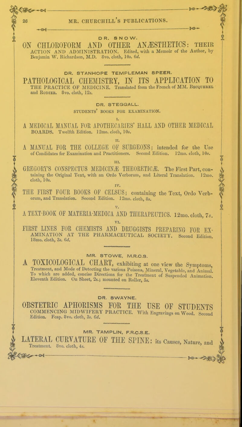 -CK — 26 mr. churchill's publications. +&t DR. SNOW. ON CHLOROFORM AND OTHER ANAESTHETICS: their ACTION AND ADMINISTRATION. Edited, with a Memoir of the Author, by Benjamin W. Richardson, M.D. 8vo. cloth, 10s. 6d. DR. STANHOPE TEMPLE MAN SPEER. PATHOLOGICAL CHEMISTRY, IN ITS APPLICATION TO THE PRACTICE OF MEDICINE. Translated from the French of MM. Becquerel and Rodiek. 8vo. cloth, 12s. DR. STEGQALL. STUDENTS' BOOKS FOR EXAMINATION. I. A MEDICAL MANUAL FOR APOTHECARIES' HALL AND OTHER MEDICAL BOARDS. Twelfth Edition. 12mo. cloth, 10s. EL A MANUAL FOR THE COLLEGE OF SURGEONS; intended for the Use of Candidates for Examination and Practitioners. Second Edition. 12mo. cloth, 10s. m. GREGORY'S CONSPECTUS MEDICINE THEORETICS. The First Part, con- taining the Original Text, with an Ordo Verborum, and Literal Translation. I2mo. cloth, 10s. IV. THE FIRST FOUR BOOKS OF CELSUS; containing the Text, Ordo Verb- orum, and Translation. Second Edition. 12mo. cloth, 8s. v. A TEXT-BOOK OF MATERIA-MEDICA AND THERAPEUTICS. 12mo. cloth, 7*. VI. FIRST LINES FOR CHEMISTS AND DRUGGISTS PREPARING FOR ex- amination AT THE PHARMACEUTICAL SOCIETY. Second Edition. 18mo. cloth, 3s. 6d. MR. STOWE, M.R.C.S. A T0XIC0L0GICAL CHART, exhibiting at one view the Symptoms Treatment, and Mode of Detecting the various Poisons, Mineral, Vegetable, and Animal' To which are added, concise Directions for the Treatment of Suspended Animation' Eleventh Edition. On Sheet, 2s.; mounted on Roller, 5s. DR. SWAYNE. OBSTETRIC APHORISMS FOR THE USE OF STUDENTS COMMENCING MIDWIFERY PRACTICE. With Engravings on Wood. Second Edition. Fcap. 8vo. cloth, 3s. Gd. MR. TAMPLIN, F.R.C.S.E. LATERAL CURYATURE OF THE SPINE: its Causes, Nature, and Treatment. 8vo. cloth, 4s.