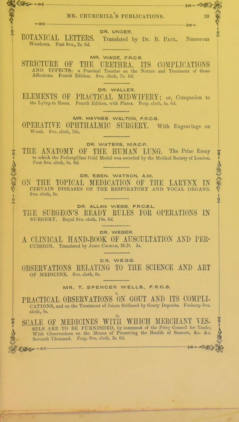 II •**f DR. UNGER. BOTANICAL LETTERS. Translated by Dr. B. Paul. Numerous MR. WADE, F.R.CS. STRICTURE OF THE URETHRA, ITS COMPLICATIONS AND EFFECTS; a Practical Treatise on the Nature and Treatment of those DR. WALLER. ELEMENTS OF PRACTICAL MIDWIFERY; or, Companion to the Lying-in Room. Fourth Edition, with Plates. Fcap. cloth, 4s. 6d. MR. HAYNES WALTON, F.R.CS. OPERATIVE OPHTHALMIC SURGERY. With Engravings on DR. WATERS, M.R.C P. THE ANATOMY OF THE HUMAN LUNG. The Prize Essay to which the Fothergillian Gold Medal was awarded by the Medical Society of London. DR. EBEN. WATSON, A.M. ON THE TOPICAL MEDICATION OF THE LARYNX IN CERTAIN DISEASES OF THE RESPIRATORY AND VOCAL ORGANS. DR. ALLAN WEBB, F.R.C.S.L. THE SURGEON'S READY RULES FOR OPERATIONS IN SURGERY. Royal 8vo. cloth, 10s. 6d. DR. WEBER. A CLINICAL HAND-BOOK OF AUSCULTATION AND PER- CUSSION. Translated by John Cockle, M.D. 5s. DR. WEGQ. OBSERVATIONS RELATING TO THE SCIENCE AND ART OF MEDICINE. 8vo. cloth, 8s. MR. T. SPENCER WELLS, F.R.CS. PRACTICAL OBSERVATIONS ON GOUT AND ITS C0MPLI- CATIONS, and on the Treatment of Joints Stiffened by Gouty Deposits. Foolscap 8vo. cloth, 5s. ? SCALE OF MEDICINES WITH WHICH MERCHANT YES- SELS ARE TO BE FURNISHED, by command of the Privy Council for Trade; With Observations on the Means of Preserving the Health of Seamen, &c. &c. Seventh Thousand. Fcap. 8vo. cloth, 3s. <5d.