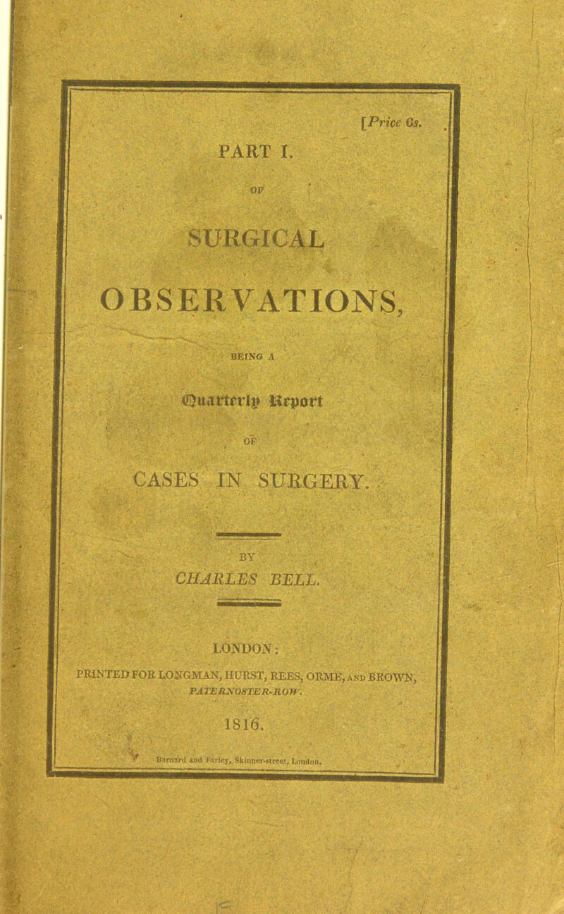 [Price Gif. PART I. SURGICAL OBSERVATIONS, BEING A <Qu«tttcrl|» Hrport CASES IN SURGERY. BY CHARLES BELL. LONDON: PRINTED FOR LONGMAN, HURST, REES, ORME, and BROWN, PATERNOSTER-RUM'. 1816. V Biraai’il *nd I'avlny, Skinner-Mrce!, London.