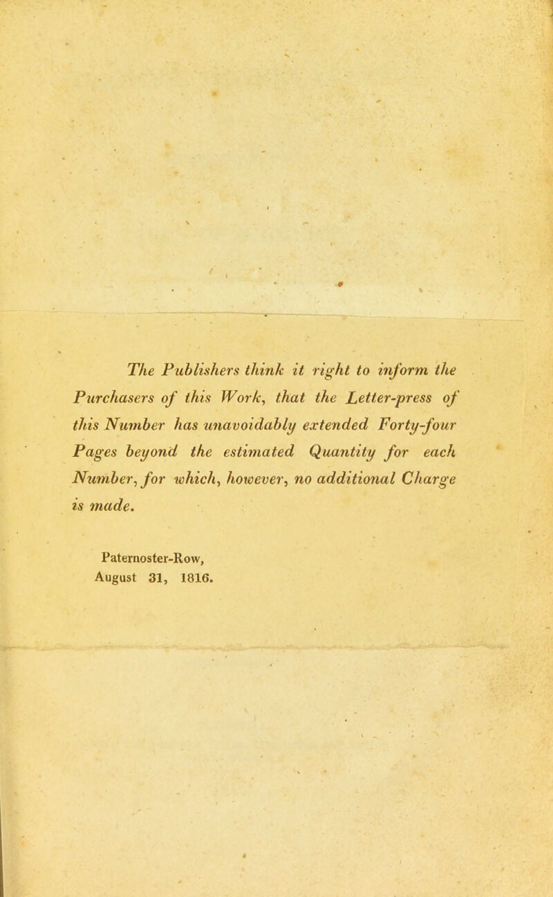 # The Publishers think it right to inform the Purchasers of this Work, that the Letter-press of this Number has unavoidably extended Forty-four Pages beyond the estimated Quantity for each Number, for which, however, no additional Charge is made. Paternoster-Row, August 31, 1816.