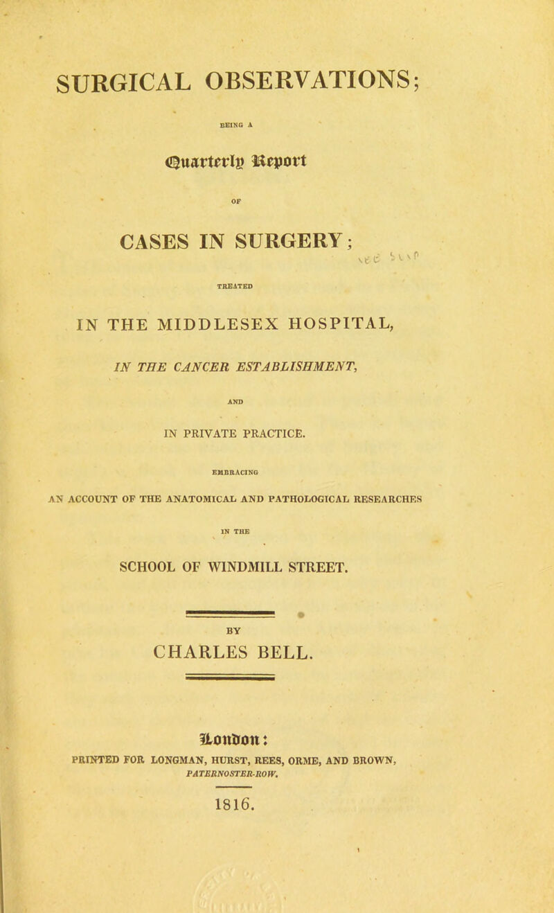 SURGICAL OBSERVATIONS; BEING A <£}u*irtrrli> Report CASES IN SURGERY; TREATED IN THE MIDDLESEX HOSPITAL, IN THE CANCER ESTABLISHMENT, IN PRIVATE PRACTICE. EMBRACING AN ACCOUNT OF THE ANATOMICAL AND PATHOLOGICAL RESEARCHES IN THE SCHOOL OF WINDMILL STREET. — • BY CHARLES BELL. Uonlum: PRINTED FOR LONGMAN, HURST, REES, ORME, AND BROWN, PA TERNOSTER-RO W. 1816.