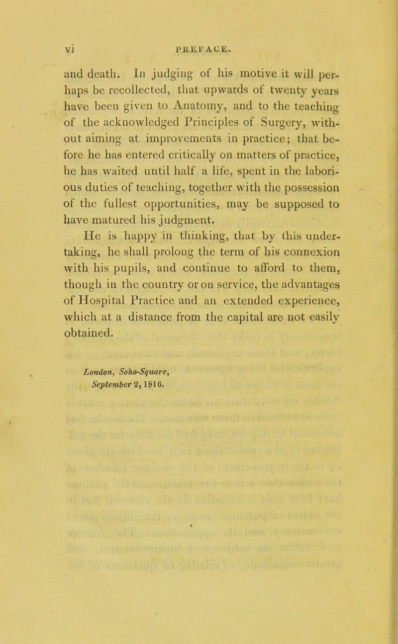 and death. In judging of his motive it will per- haps be recollected, that upwards of twenty years have been given to Anatomy, and to the teaching of the acknowledged Principles of Surgery, with- out aiming at improvements in practice; that be- fore he has entered critically on matters of practice, he has waited until half a life, spent in the labori- ous duties of teaching, together with the possession of the fullest opportunities, may be supposed to have matured his judgment. He is happy in thinking, that by this under- taking, he shall prolong the term of his connexion with his pupils, and continue to afford to them, though in the country or on service, the advantages of Hospital Practice and an extended experience, which at a distance from the capital are not easily obtained. London, Solio-Square, September 2,1816-