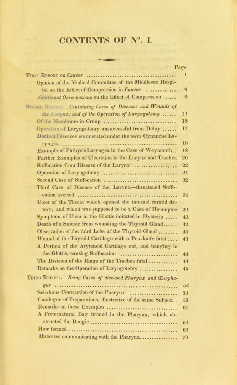 CONTENTS OF N°. I. Page First Report on Cancer 1 Opinion of the Medical Committee of the Middlesex Hospi- tal on the Effect of Compression in Cancer 4 Additional Observations on the Effect, of Compression 6 Seoo>::> ]• . Containing Cases of Diseases and Wounds of itie j rynx, and of the Operation of Laryngotomy 14 Of the Membrane in Croup 15 Operation of Laryngotomy unsuccessful from Delay 17 Distinct Diseases enumerated under the term CynanclieLa- ryng’ca. 18 Example of Phthysis Laryngea in the Case of Weymouth.. 18 Further Examples of Ulceration in the Larynx and Trachea 20 Suffocation from Disease of the Larynx 22 Operation of Laryngotomy 24 Second Case of Suffocation 32 Third Case of Disease of the Larynx—threatened Suffo- cation averted 34 Ulcer of the Throat which opened the internal carotid Ar- tery, and which was supposed to be a Case of Htemoptoe 39 Symptoms of Ulcer in the Glottis imitated in Hysteria 40 Death of a Suicide from wounding the Thyroid Gland 42 Observation of the third Lobe of the Thyroid Gland 43 Wound of the Thyroid Cartilage with a Pen-lcnife fatal.... 43 A Portion of the Arytenoid Cartilage cut, and hanging- in the Glottis, causing Suffocation 44 The Division of the Rings of the Trachea fatal 44 Remarks on the Operation of Laryngotomy 45 Third Report. Being Cases of diseased Pharynx and CEsoplia- gus 52 Scirrhous Contraction of the Pharynx 53 Catalogue of Preparations, illustrative of the same Subject.. 59 Remarks on these Examples 01 A Preternatural Bag formed in the Pharynx, which ob- structed the Bougie 64 How formed 69 Abscesses communicating with the Pharynx 70