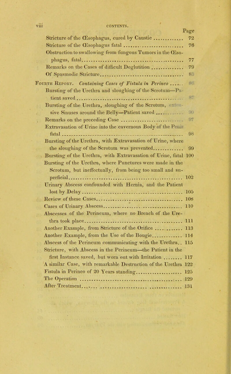 Page Stricture of the (Esophagus, cured by Caustic 72 Stricture of the (Esophagus fatal 70 Obstruction to swallowing from fungous Tumors in the (Eso- phagus, fatal 77 Remarks on the Cases of difficult Deglutition 79 Of Spasmodic Stricture... „ 8b Fourth Report. Containing Cases of Fistula in Perineo Bursting of the Urethra and sloughing of the Scrotum—Pa - tient saved Bursting of the Urethra, sloughing of the Scrotum, sive Sinuses around the Belly—Patient saved Remarks on the preceding Case . 9/ Extravasation of Urine into the cavernous Body of the Pen. fatal 98 Bursting of the Urethra, with Extravasation of Urine, where the sloughing of the Scrotum was prevented 99 . Bursting of the Urethra, with Extravasation of Urine, fatal 100 Bursting of the Urethra, where Punctures were made in the Scrotum, but ineffectually, from being too small and su- perficial 102 Urinary Abscess confounded with Hernia, and the Patient lost by Delay 105 Review of these Cases 108 Cases of Urinary Abscess 110 Abscesses of the Perineum, where no Breach of the Ure- thra took place Ill Another Example, from Stricture of the Orifice 113 Another Example, from the Use of the Bougie 114 Abscess of the Perineum communicating with the Urethra.. 115 Stricture, with Abscess in the Perineum—the Patient in the first Instance saved, but worn out with Irritation 117 A similar Case, with remarkable Destruction of the Urethra 122 Fistula in Perineo of 20 Years standing 125 The Operation ... 129 After Treatment 131