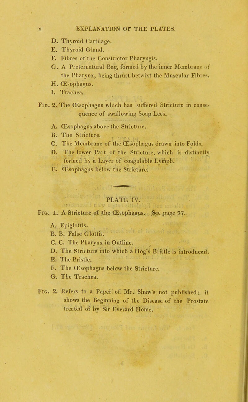 D. Thyroid Cartilage. E. Thyroid Gland. F. Fibres of the Constrictor Pharyngis. G. A Preternatural Bag, formed by the inner Membrane of the Pharynx, being thrust betwixt the Muscular Fibres. H. QE-ophagus. I. Trachea. Fig. 2. The CEsophagus which has suffered Stricture in conse- quence of swallowing Soap Lees. A. CEsophagus above the Stricture. B. The Stricture. C. The Membrane of the CEsophagus drawn into Folds. D. The lower Part of the Stricture, which is distinctly formed by a Layer of coagulable Lymph. E. CEsophagus below the Stricture. PLATE IV. - • • - • i.: w, Fig. 1. A Stricture of the CEsophagus. See page 77. A. Epiglottis. B. B. False Glottis. C. C. The Pharynx in Outline. D. The Stricture into which a Hog’s Bristle is introduced. E. The Bristle. F. The CEsophagus below the Stricture. G. The Trachea. Fig. 2. Refers to a Paper of Mr. Shaw’s not published: it shows the Beginning of the Disease of the Prostate treated of by Sir Everard Home.
