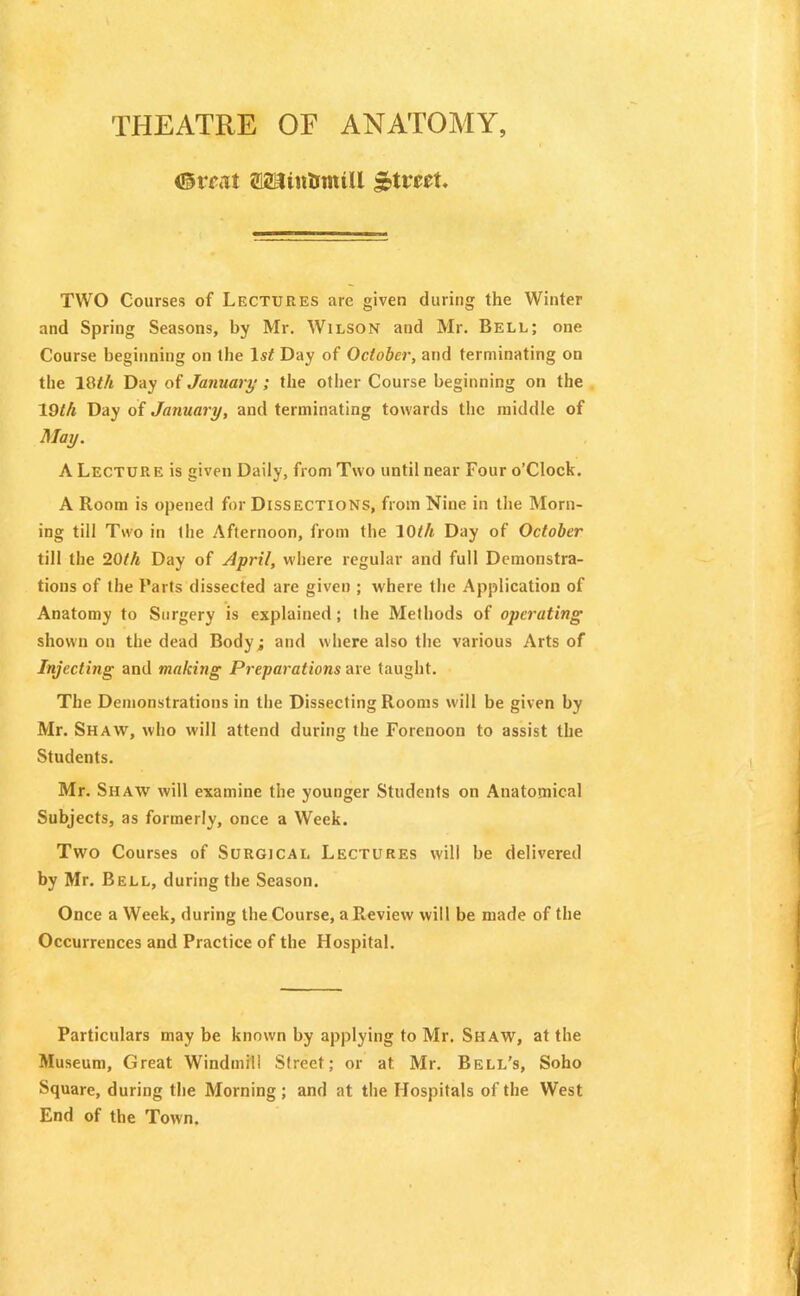 THEATRE OF ANATOMY, <®mt a&JinUtmll £tmt. TWO Courses of Lectures are given during the Winter and Spring Seasons, by Mr. Wilson and Mr. Bell; one Course beginning on the ls£ Day of October, and terminating on the 1Oth Day of January ; the other Course beginning on the 19th Day of January, and terminating towards the middle of May. A Lecture is given Daily, from Two until near Four o’Clock. A Room is opened for Dissections, from Nine in the Morn- ing till Two in ihe Afternoon, from the 10th Day of October till the 20th Day of April, where regular and full Demonstra- tions of the Parts dissected are given ; where the Application of Anatomy to Surgery is explained; the Methods of operating shown on the dead Body; and where also the various Arts of Injecting and making Preparations are taught. The Demonstrations in the Dissecting Rooms will be given by Mr. Shaw, who will attend during the Forenoon to assist the Students. Mr. Shaw will examine the younger Students on Anatomical Subjects, as formerly, once a Week. Two Courses of Surgical Lectures will be delivered by Mr. Bell, during the Season. Once a Week, during the Course, a Review will be made of the Occurrences and Practice of the Hospital. Particulars may be known by applying to Mr. Shaw, at the Museum, Great Windmill Street; or at Mr. Beli/s, Soho Square, during the Morning; and at the Hospitals of the West End of the Town.