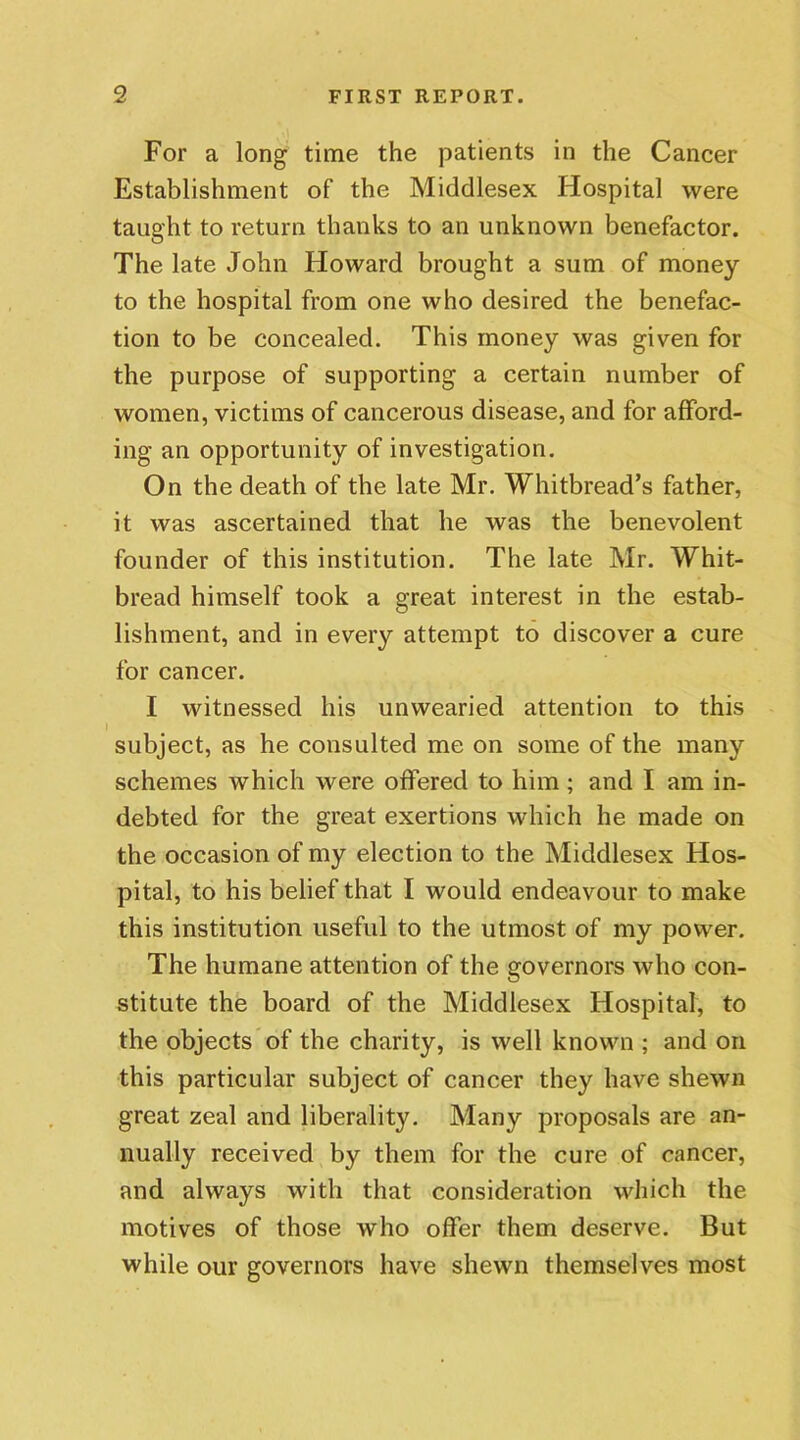 For a long time the patients in the Cancer Establishment of the Middlesex Hospital were taught to return thanks to an unknown benefactor. The late John Howard brought a sum of money to the hospital from one who desired the benefac- tion to be concealed. This money was given for the purpose of supporting a certain number of women, victims of cancerous disease, and for afford- ing an opportunity of investigation. On the death of the late Mr. Whitbread’s father, it was ascertained that he was the benevolent founder of this institution. The late Mr. Whit- bread himself took a great interest in the estab- lishment, and in every attempt to discover a cure for cancer. I witnessed his unwearied attention to this subject, as he consulted me on some of the many schemes which were offered to him ; and I am in- debted for the great exertions which he made on the occasion of my election to the Middlesex Hos- pital, to his belief that I would endeavour to make this institution useful to the utmost of my power. The humane attention of the governors who con- stitute the board of the Middlesex Hospital, to the objects of the charity, is well known ; and on this particular subject of cancer they have shewn great zeal and liberality. Many proposals are an- nually received by them for the cure of cancer, and always with that consideration which the motives of those who offer them deserve. But while our governors have shewn themselves most