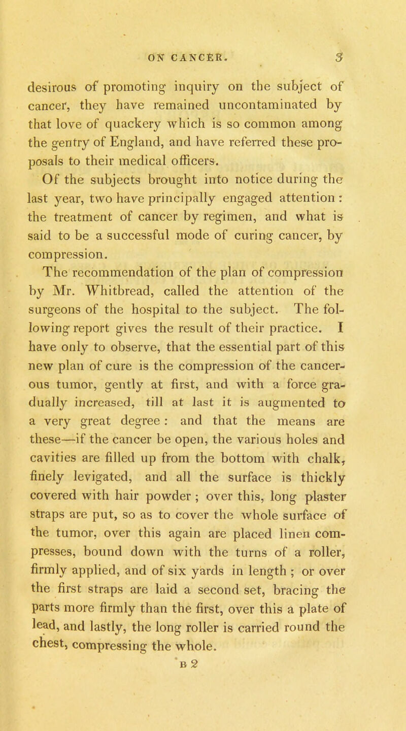 desirous of promoting inquiry on the subject of cancer, they have remained uncontaminated by that love of quackery which is so common among the gentry of England, and have referred these pro- posals to their medical officers. Of the subjects brought into notice during the last year, two have principally engaged attention : the treatment of cancer by regimen, and what is said to be a successful mode of curing cancer, by compression. The recommendation of the plan of compression by Mr. Whitbread, called the attention of the surgeons of the hospital to the subject. The fol- lowing report gives the result of their practice. I have only to observe, that the essential part of this new plan of cure is the compression of the cancer- ous tumor, gently at first, and with a force gra- dually increased, till at last it is augmented to a very great degree : and that the means are these—if the cancer be open, the various holes and cavities are filled up from the bottom with chalk, finely levigated, and all the surface is thickly covered with hair powder ; over this, long plaster straps are put, so as to cover the whole surface of the tumor, over this again are placed linen com- presses, bound down with the turns of a roller, firmly applied, and of six yards in length ; or over the first straps are laid a second set, bracing the parts more firmly than the first, over this a plate of lead, and lastly, the long roller is carried round the chest, compressing the whole. n 2