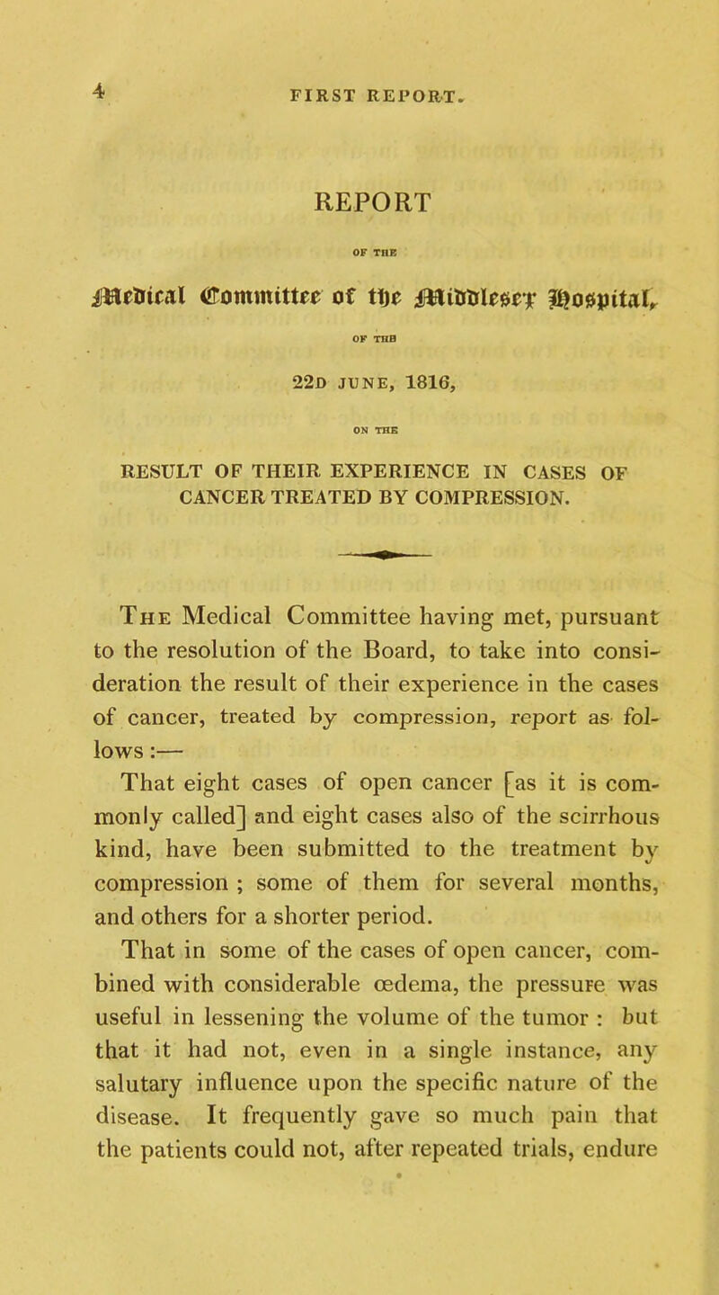 REPORT OF TIIE iliflelrical titommitte* of tije OF THB 22D JUNE, 1816, ON THE RESULT OF THEIR EXPERIENCE IN CASES OF CANCER TREATED BY COMPRESSION. The Medical Committee having met, pursuant to the resolution of the Board, to take into consi- deration the result of their experience in the cases of cancer, treated by compression, report as fol- lows :— That eight cases of open cancer [as it is com- monly called] and eight cases also of the scirrhous kind, have been submitted to the treatment by compression ; some of them for several months, and others for a shorter period. That in some of the cases of open cancer, com- bined with considerable oedema, the pressure was useful in lessening the volume of the tumor : but that it had not, even in a single instance, any salutary influence upon the specific nature of the disease. It frequently gave so much pain that the patients could not, after repeated trials, endure