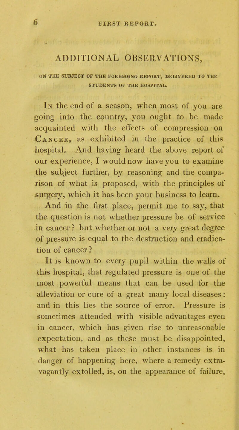 ADDITIONAL OBSERVATIONS, ON THE SUBJECT OF THE FOREGOING REPORT, DELIVERED TO THE STUDENTS OF THE HOSPITAL. In the end of a season, when most of you are going into the country, you ought to be made acquainted with the effects of compression on Cancer, as exhibited in the practice of this hospital. And having heard the above report of our experience, I would now have you to examine the subject further, by reasoning and the compa- rison of what is proposed, with the principles of surgery, which it has been your business to learn. And in the first place, permit me to say, that the question is not whether pressure be of service in cancer ? but whether or not a very great degree of pressure is equal to the destruction and eradica- tion of cancer ? It is known to every pupil within the walls of this hospital, that regulated pressure is one of the most powerful means that can be used for the alleviation or cure of a great many local diseases: and in this lies the source of error. Pressure is sometimes attended with visible advantages even in cancer, which has given rise to unreasonable expectation, and as these must be disappointed, what has taken place in other instances is in danger of happening here, where a remedy extra- vagantly extolled, is, on the appearance of failure,