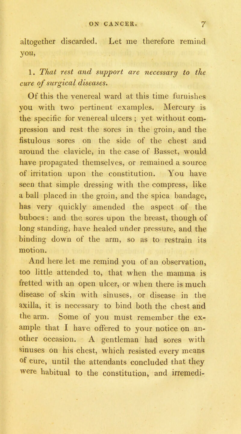 altogether discarded. Let me therefore remind you, 1. That rest and support are necessary to the cure of surgical diseases. Of this the venereal ward at this time furnishes you with two pertinent examples. Mercury is the specific for venereal ulcers ; yet without com- pression and rest the sores in the groin, and the fistulous sores on the side of the chest and around the clavicle, in the case of Basset, would have propagated themselves, or remained a source of irritation upon the constitution. You have seen that simple dressing with the compress, like a ball placed in the groin, and the spica bandage, has very quickly amended the aspect of the buboes: and the sores upon the breast, though of long standing, have healed under pressure, and the binding down of the arm, so as to restrain its motion. And here let me remind you of an observation, too little attended to, that when the mamma is fretted with an open ulcer, or when there is much disease of skin with sinuses, or disease in the axilla, it is necessary to bind both the chest and the arm. Some of you must remember the ex- ample that I have offered to your notice on an- other occasion. A gentleman had sores with sinuses on his chest, which resisted every means of cure, until the attendants concluded that they were habitual to the constitution, and irremedi-