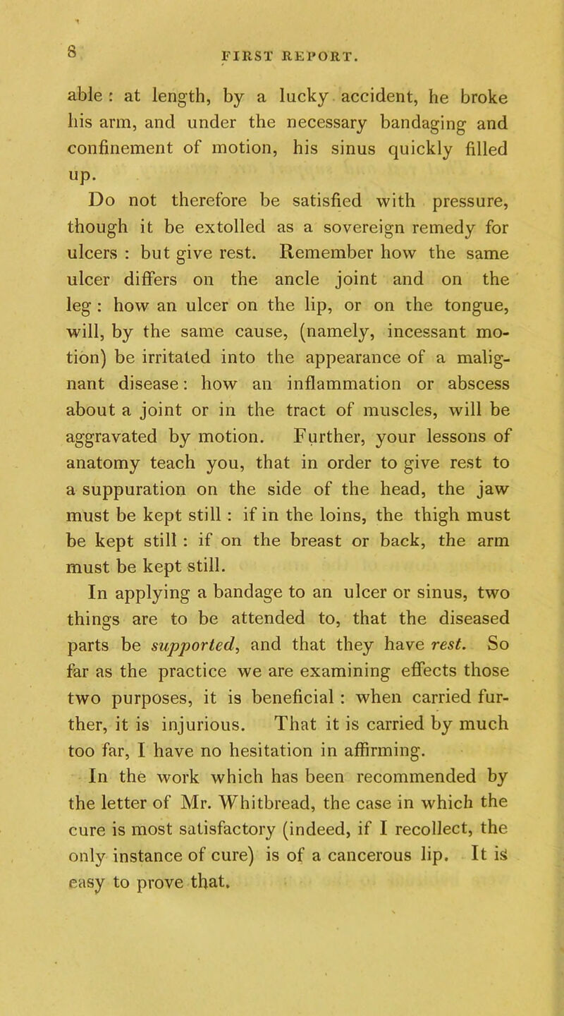 able : at length, by a lucky accident, he broke his arm, and under the necessary bandaging and confinement of motion, his sinus quickly filled up. Do not therefore be satisfied with pressure, though it be extolled as a sovereign remedy for ulcers : but give rest. Remember how the same ulcer differs on the ancle joint and on the leg : how an ulcer on the lip, or on the tongue, will, by the same cause, (namely, incessant mo- tion) be irritated into the appearance of a malig- nant disease: how an inflammation or abscess about a joint or in the tract of muscles, will be aggravated by motion. Further, your lessons of anatomy teach you, that in order to give rest to a suppuration on the side of the head, the jaw must be kept still : if in the loins, the thigh must be kept still : if on the breast or back, the arm must be kept still. In applying a bandage to an ulcer or sinus, two things are to be attended to, that the diseased parts be supported, and that they have rest. So far as the practice we are examining effects those two purposes, it is beneficial : when carried fur- ther, it is injurious. That it is carried by much too far, I have no hesitation in affirming. In the work which has been recommended by the letter of Mr. Whitbread, the case in which the cure is most satisfactory (indeed, if I recollect, the only instance of cure) is of a cancerous lip. It is easy to prove that.