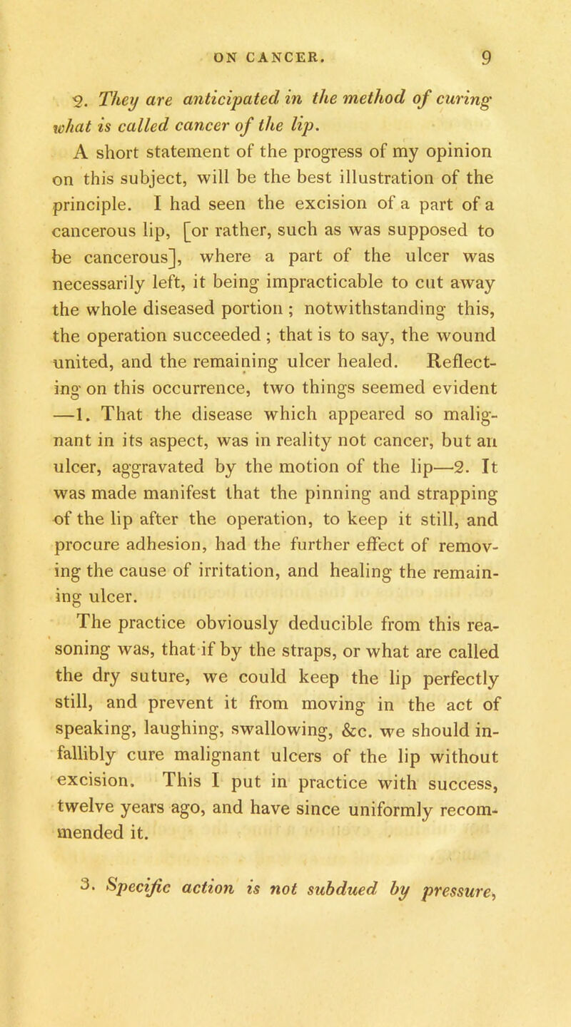 2. They are anticipated in the method of curing what is called cancer of the lip. A short statement of the progress of my opinion on this subject, will be the best illustration of the principle. I had seen the excision of a part of a cancerous lip, [or rather, such as was supposed to be cancerous], where a part of the ulcer was necessarily left, it being impracticable to cut away the whole diseased portion ; notwithstanding this, the operation succeeded ; that is to say, the wound united, and the remaining ulcer healed. Reflect- ing on this occurrence, two things seemed evident —1. That the disease which appeared so malig- nant in its aspect, was in reality not cancer, but an ulcer, aggravated by the motion of the lip—2. It was made manifest that the pinning and strapping of the lip after the operation, to keep it still, and procure adhesion, had the further effect of remov- ing the cause of irritation, and healing the remain- ing ulcer. The practice obviously deducible from this rea- soning was, that if by the straps, or what are called the dry suture, we could keep the lip perfectly still, and prevent it from moving in the act of speaking, laughing, swallowing, &c. we should in- fallibly cure malignant ulcers of the lip without excision. This I put in practice with success, twelve years ago, and have since uniformly recom- mended it. 3. Specific action is not subdued by pressure,