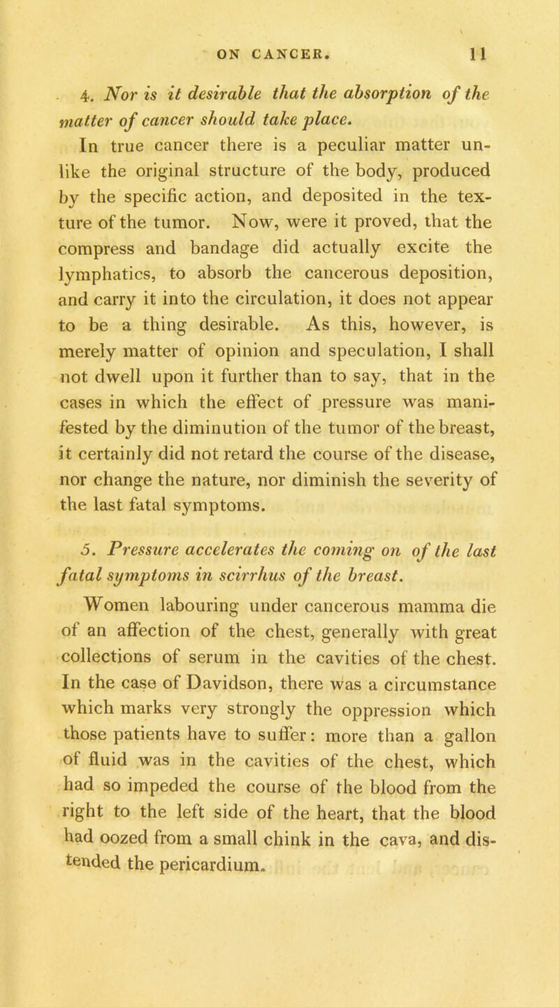 4. Nor is it desirable that the absorption of the matter of cancer should take place. In true cancer there is a peculiar matter un- like the original structure of the body, produced by the specific action, and deposited in the tex- ture of the tumor. Now, were it proved, that the compress and bandage did actually excite the lymphatics, to absorb the cancerous deposition, and carry it into the circulation, it does not appear to be a thing desirable. As this, however, is merely matter of opinion and speculation, I shall not dwell upon it further than to say, that in the cases in which the effect of pressure was mani- fested by the diminution of the tumor of the breast, it certainly did not retard the course of the disease, nor change the nature, nor diminish the severity of the last fatal symptoms. 5. Pressure accelerates the coming on of the last fatal symptoms in scirrhus of the breast. Women labouring under cancerous mamma die of an affection of the chest, generally with great collections of serum in the cavities of the chest. In the case of Davidson, there was a circumstance which marks very strongly the oppression which those patients have to suffer: more than a gallon of fluid was in the cavities of the chest, which had so impeded the course of the blood from the right to the left side of the heart, that the blood had oozed from a small chink in the cava, and dis- tended the pericardium.