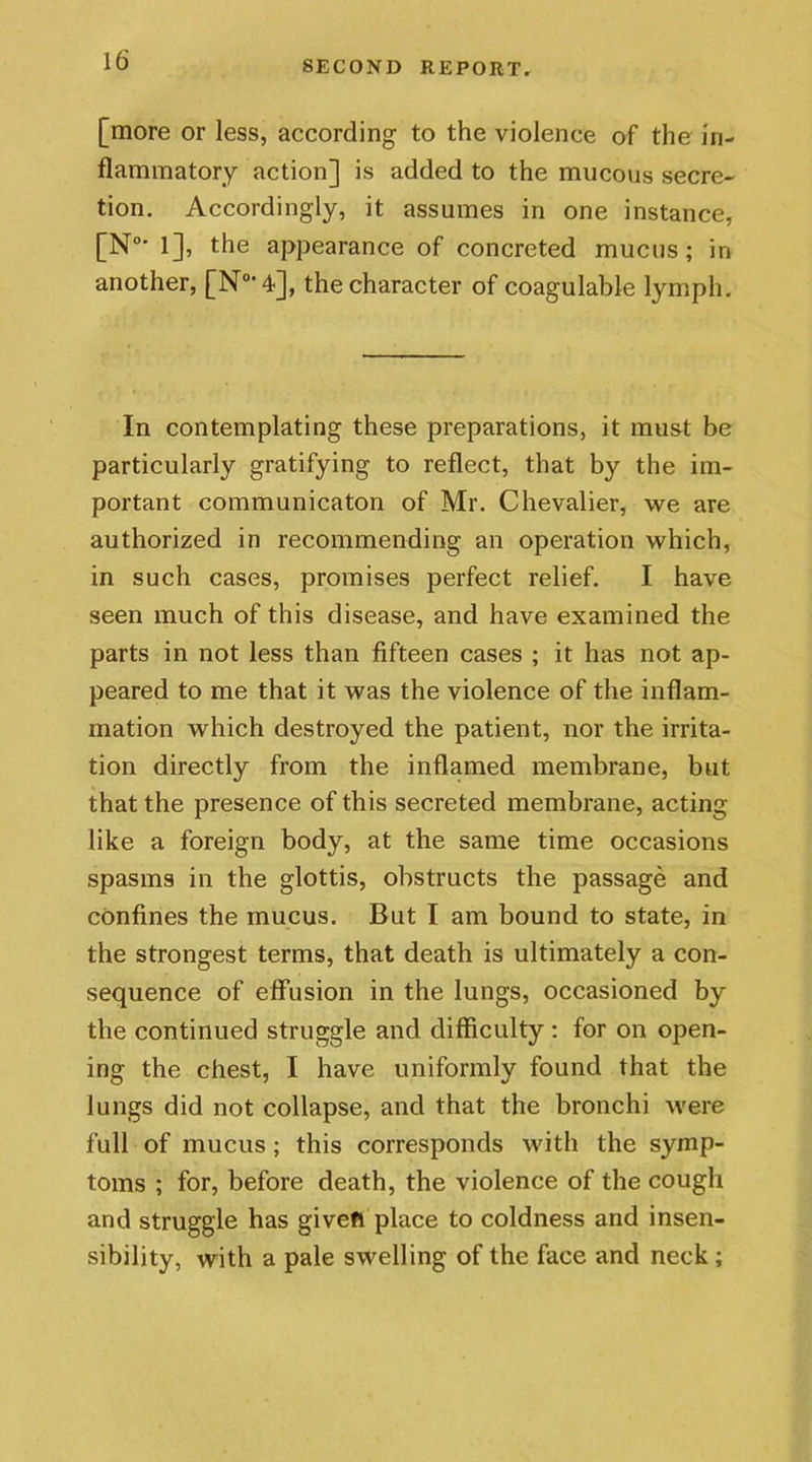 16’ [more or less, according to the violence of the in- flammatory action] is added to the mucous secre- tion. Accordingly, it assumes in one instance, [N0' 1], the appearance of concreted mucus ; in another, [N°‘4], the character of coagulable lymph. In contemplating these preparations, it must be particularly gratifying to reflect, that by the im- portant communicaton of Mr. Chevalier, we are authorized in recommending an operation which, in such cases, promises perfect relief. I have seen much of this disease, and have examined the parts in not less than fifteen cases ; it has not ap- peared to me that it was the violence of the inflam- mation which destroyed the patient, nor the irrita- tion directly from the inflamed membrane, but that the presence of this secreted membrane, acting like a foreign body, at the same time occasions spasms in the glottis, obstructs the passage and confines the mucus. But I am bound to state, in the strongest terms, that death is ultimately a con- sequence of effusion in the lungs, occasioned by the continued struggle and difficulty : for on open- ing the chest, I have uniformly found that the lungs did not collapse, and that the bronchi were full of mucus ; this corresponds with the symp- toms ; for, before death, the violence of the cough and struggle has given place to coldness and insen- sibility, with a pale swelling of the face and neck ;