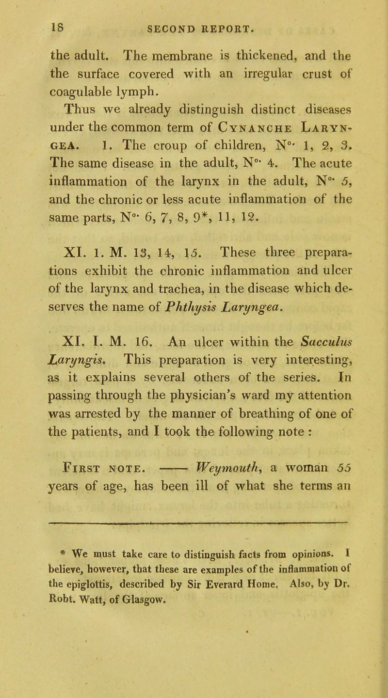 the adult. The membrane is thickened, and the the surface covered with an irregular crust of coagulable lymph. Thus we already distinguish distinct diseases under the common term of Cynanche Laryn- gea. 1. The croup of children, N°* 1, 2, 3. The same disease in the adult, N0> 4. The acute inflammation of the larynx in the adult, N0’ 5, and the chronic or less acute inflammation of the same parts, N0> 6, 7, 8, 9*, 11> 12. XI. 1. M. 13, 14, 15. These three prepara- tions exhibit the chronic inflammation and ulcer of the larynx and trachea, in the disease which de- serves the name of Phthysis Laryngea. XI. I. M. 16. An ulcer within the Sacculus Laryngis. This preparation is very interesting, as it explains several others of the series. In passing through the physician’s ward my attention was arrested by the manner of breathing of one of the patients, and I took the following note : First note. Weymouth, a woman 55 years of age, has been ill of what she terms an * We must take care to distinguish facts from opinions. I believe, however, that these are examples of the inflammation of the epiglottis, described by Sir Everard Home. Also, by Dr. Robt. Watt, of Glasgow.