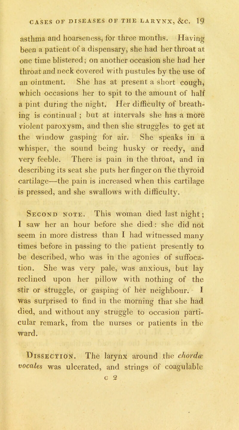 asthma and hoarseness, for three months. Having been a patient of a dispensary, she had her throat at one time blistered; on another occasion she had her throat and neck covered with pustules by the use of an ointment. She has at present a short cough, which occasions her to spit to the amount of half a pint during the night. Her difficulty of breath- ing is continual ; but at intervals she has a more violent paroxysm, and then she struggles to get at the window gasping for air. She speaks in a whisper, the sound being husky or reedy, and very feeble. There is pain in the throat, and in describing its seat she puts her finger on the thyroid cartilage—the pain is increased when this cartilage is pressed, and she swallows with difficulty. Second note. This woman died last night; I saw her an hour before she died: she did not seem in more distress than I had witnessed many times before in passing to the patient presently to be described, who was in the agonies of suffoca- tion. She was very pale, was anxious, but lay reclined upon her pillow with nothing of the stir or struggle, or gasping of her neighbour. I was surprised to find in the morning that she had died, and without any struggle to occasion parti- cular remark, from the nurses or patients in the ward. Dissection. The larynx around the chorda vocales was ulcerated, and strings of coagulable c 2