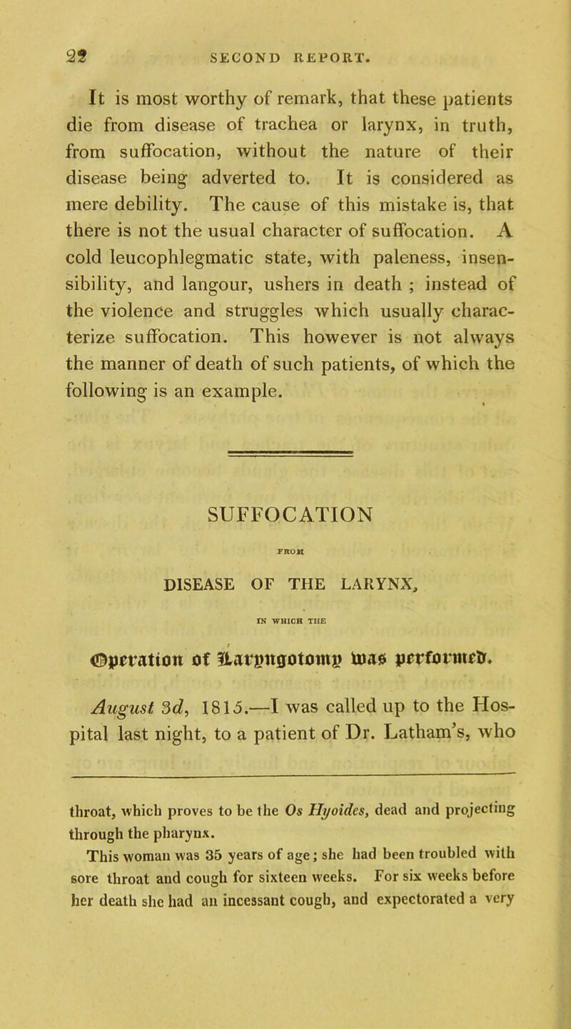It is most worthy of remark, that these patients die from disease of trachea or larynx, in truth, from suffocation, without the nature of their disease being adverted to. It is considered as mere debility. The cause of this mistake is, that there is not the usual character of suffocation. A cold leucophlegmatic state, with paleness, insen- sibility, and langour, ushers in death ; instead of the violence and struggles which usually charac- terize suffocation. This however is not always the manner of death of such patients, of which the following is an example. SUFFOCATION FROM DISEASE OF THE LARYNX, TN WHICH THE ; Operation of ILargitgototni? toas performed. August 3d, 1815.—I was called up to the Hos- pital last night, to a patient of Dr. Latham’s, who throat, which proves to be the Os Ili/oides, dead and projecting through the pharynx. This woman was 35 years of age; she had been troubled with sore throat aud cough for sixteen weeks. For six weeks before her death she had au incessant cough, and expectorated a very