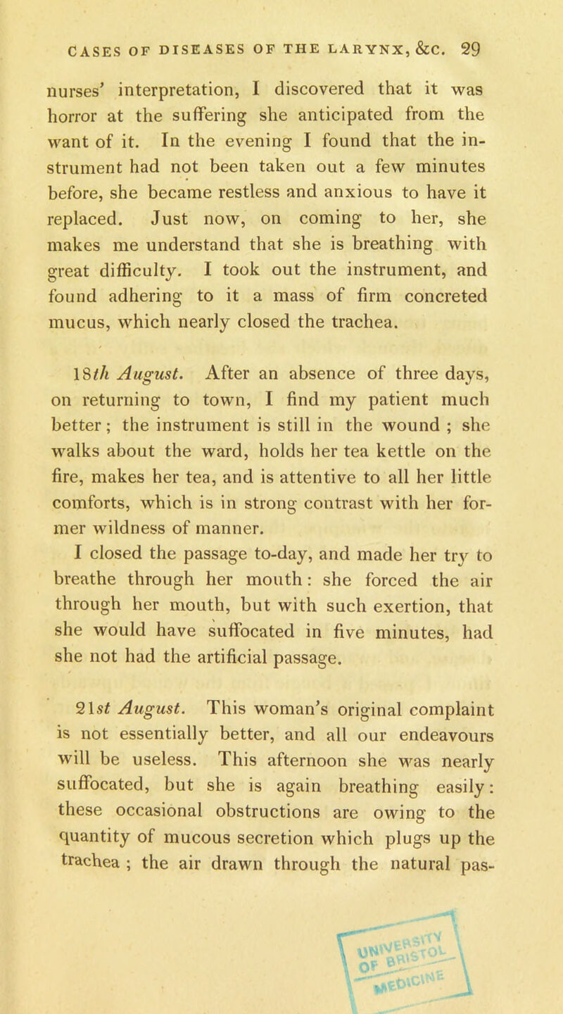 nurses’ interpretation, I discovered that it was horror at the suffering she anticipated from the want of it. In the evening I found that the in- strument had not been taken out a few minutes before, she became restless and anxious to have it replaced. Just now, on coming to her, she makes me understand that she is breathing with great difficulty. I took out the instrument, and found adhering to it a mass of firm concreted mucus, which nearly closed the trachea. 18th August. After an absence of three days, on returning to town, I find my patient much better; the instrument is still in the wound ; she walks about the ward, holds her tea kettle on the fire, makes her tea, and is attentive to all her little comforts, which is in strong contrast with her for- mer wildness of manner. I closed the passage to-day, and made her try to breathe through her mouth: she forced the air through her mouth, but with such exertion, that she would have suffocated in five minutes, had she not had the artificial passage. 21,5* August. This woman’s original complaint is not essentially better, and all our endeavours will be useless. This afternoon she was nearly suffocated, but she is again breathing easily: these occasional obstructions are owing to the quantity of mucous secretion which plugs up the trachea ; the air drawn through the natural pas-