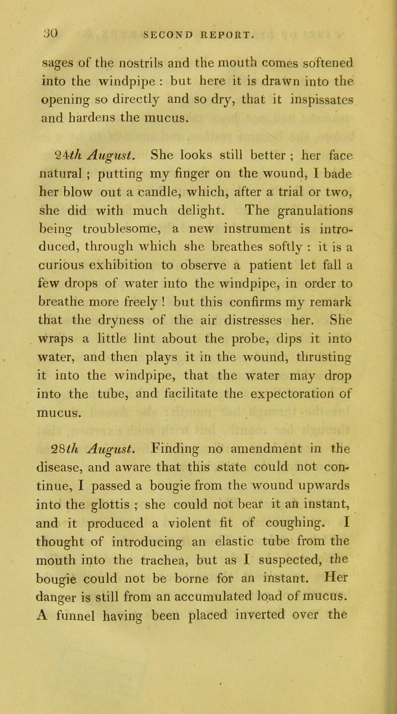 sages of the nostrils and the mouth comes softened into the windpipe : but here it is drawn into the opening so directly and so dry, that it inspissates and hardens the mucus. 24tli August. She looks still better ; her face natural ; putting my finger on the wound, I bade her blow out a candle, which, after a trial or two, she did with much delight. The granulations being troublesome, a new instrument is intro- duced, through which she breathes softly : it is a curious exhibition to observe a patient let fall a few drops of water into the windpipe, in order to breathe more freely ! but this confirms my remark that the dryness of the air distresses her. She wraps a little lint about the probe, dips it into water, and then plays it in the wound, thrusting it into the windpipe, that the water may drop into the tube, and facilitate the expectoration of mucus. 28th August. Finding no amendment in the disease, and aware that this state could not con- tinue, I passed a bougie from the wound upwards into the glottis ; she could not bear it an instant, and it produced a violent fit of coughing. I thought of introducing an elastic tube from the mouth into the trachea, but as I suspected, the bougie could not be borne for an instant. Her danger is still from an accumulated load of mucus. A funnel having been placed inverted over the