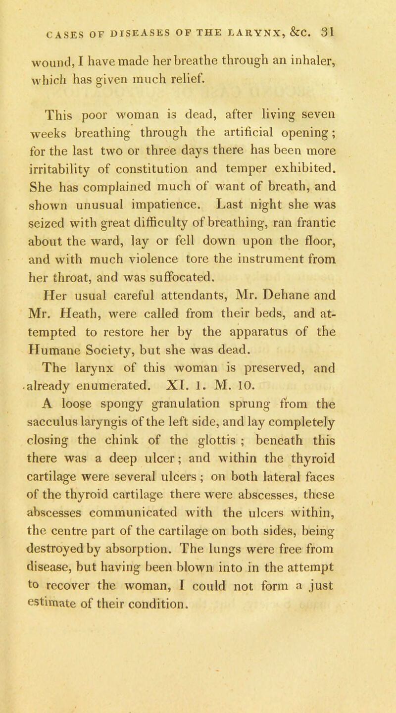 wound, I have made her breathe through an inhaler, which has given much relief. This poor woman is dead, after living seven weeks breathing through the artificial opening; for the last two or three days there has been more irritability of constitution and temper exhibited. She has complained much of want of breath, and shown unusual impatience. Last night she was seized with great difficulty of breathing, ran frantic about the ward, lay or fell down upon the floor, and with much violence tore the instrument from her throat, and was suffocated. Her usual careful attendants, Mr. Dehane and Mr. Heath, were called from their beds, and at- tempted to restore her by the apparatus of the Humane Society, but she was dead. The larynx of this woman is preserved, and ■ already enumerated. XT. 1. M. 10. A loose spongy granulation sprung from the sacculus laryngis of the left side, and lay completely closing the chink of the glottis ; beneath this there was a deep ulcer; and within the thyroid cartilage were several ulcers ; on both lateral faces of the thyroid cartilage there were abscesses, these abscesses communicated with the ulcers within, the centre part of the cartilage on both sides, being destroyed by absorption. The lungs were free from disease, but having been blown into in the attempt to recover the woman, I could not form a just estimate of their condition.