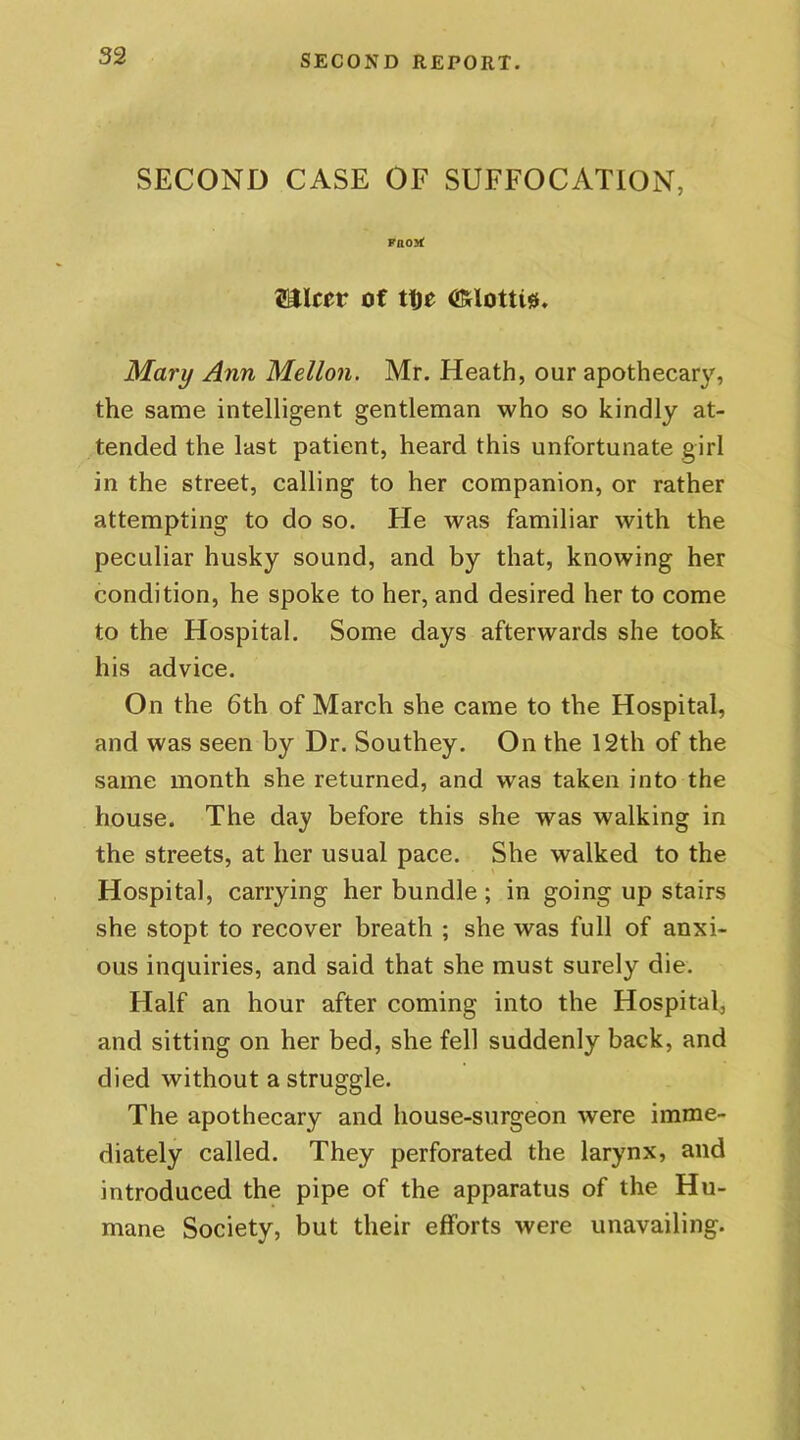 SECOND CASE OF SUFFOCATION, vaoyt SJIccr of tt)t Mary Ann Mellon. Mr. Heath, our apothecary, the same intelligent gentleman who so kindly at- tended the last patient, heard this unfortunate girl in the street, calling to her companion, or rather attempting to do so. He was familiar with the peculiar husky sound, and by that, knowing her condition, he spoke to her, and desired her to come to the Hospital. Some days afterwards she took his advice. On the 6th of March she came to the Hospital, and was seen by Dr. Southey. On the 12th of the same month she returned, and was taken into the house. The day before this she was walking in the streets, at her usual pace. She walked to the Hospital, carrying her bundle; in going up stairs she stopt to recover breath ; she was full of anxi- ous inquiries, and said that she must surely die. Half an hour after coming into the Hospital, and sitting on her bed, she fell suddenly back, and died without a struggle. The apothecary and house-surgeon were imme- diately called. They perforated the larynx, and introduced the pipe of the apparatus of the Hu- mane Society, but their efforts were unavailing.