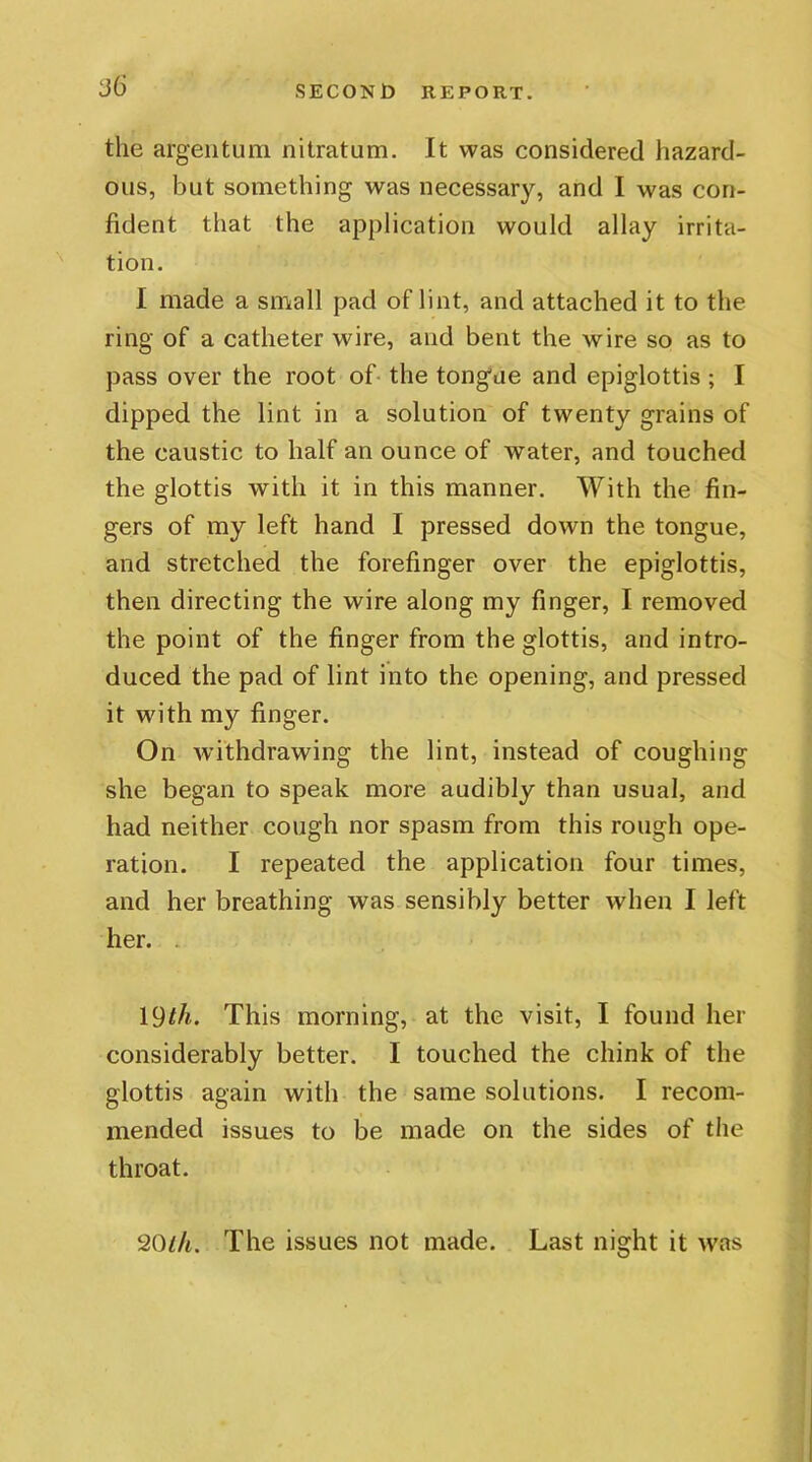 the argentum nitratum. It was considered hazard- ous, but something was necessary, and I was con- fident that the application would allay irrita- tion. I made a small pad of lint, and attached it to the ring of a catheter wire, and bent the wire so as to pass over the root of the tongue and epiglottis ; I dipped the lint in a solution of twenty grains of the caustic to half an ounce of water, and touched the glottis with it in this manner. With the fin- gers of my left hand I pressed down the tongue, and stretched the forefinger over the epiglottis, then directing the wire along my finger, I removed the point of the finger from the glottis, and intro- duced the pad of lint into the opening, and pressed it with my finger. On withdrawing the lint, instead of coughing she began to speak more audibly than usual, and had neither cough nor spasm from this rough ope- ration. I repeated the application four times, and her breathing was sensibly better when I left her. . 19^. This morning, at the visit, I found her considerably better. I touched the chink of the glottis again with the same solutions. I recom- mended issues to be made on the sides of the throat. 20th. The issues not made. Last night it was