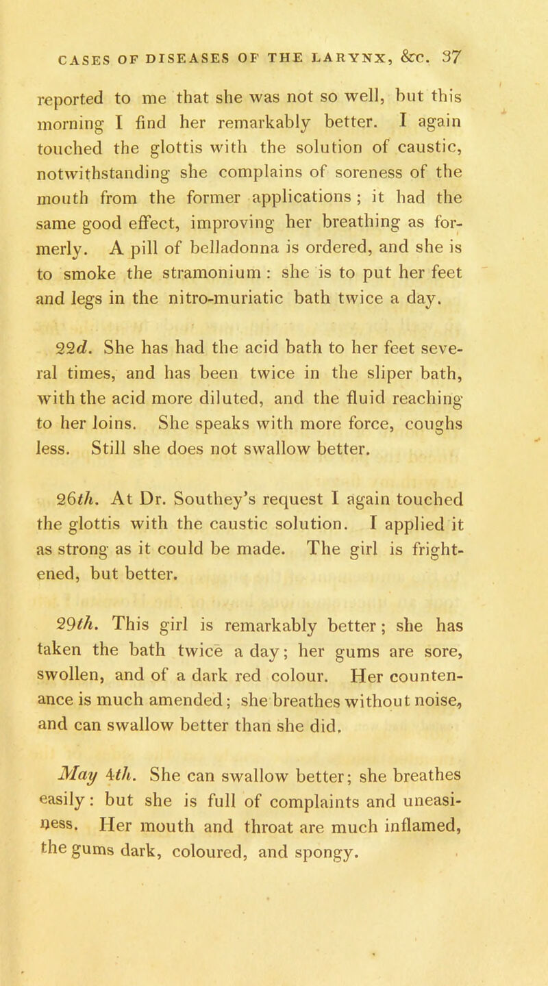 reported to me that she was not so well, but this morning I find her remarkably better. I again touched the glottis with the solution of caustic, notwithstanding she complains of soreness of the mouth from the former applications ; it had the same good effect, improving her breathing as for- merly. A pill of belladonna is ordered, and she is to smoke the stramonium : she is to put her feet and legs in the nitro-muriatic bath twice a day. 22d. She has had the acid bath to her feet seve- ral times, and has been twice in the sliper bath, with the acid more diluted, and the fluid reaching to her loins. She speaks with more force, coughs less. Still she does not swallow better. 26tli. At Dr. Southey’s request I again touched the glottis with the caustic solution. I applied it as strong as it could be made. The girl is fright- ened, but better. 99th. This girl is remarkably better; she has taken the bath twice a day; her gums are sore, swollen, and of a dark red colour. Her counten- ance is much amended; she breathes without noise, and can swallow better than she did. May 4tli. She can swallow better; she breathes easily: but she is full of complaints and uneasi- ness. Her mouth and throat are much inflamed, the gums dark, coloured, and spongy.