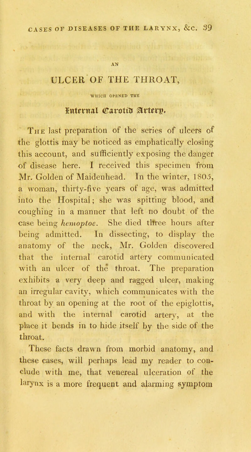 AN ULCER OF THE THROAT, WHICH OPENED THE Internal dtarotia Artery The last preparation of the series of ulcers of the glottis may be noticed as emphatically closing this account, and sufficiently exposing the danger of disease here. I received this specimen from Mr. Golden of Maidenhead. In the winter, 1S03, a woman, thirty-five years of age, was admitted into the Hospital; she was spitting blood, and coughing in a manner that left no doubt of the case being liemoptoe. She died three hours after being admitted. In dissecting, to display the anatomy of the neck, Mr. Golden discovered that the internal carotid artery communicated with an ulcer of the throat. The preparation exhibits a very deep and ragged ulcer, making an irregular cavity, which communicates with the throat by an opening at the root of the epiglottis, and with the internal carotid artery, at the place it bends in to hide itself by the side of the throat. These facts drawn from morbid anatomy, and these cases, will perhaps lead my reader to con- clude with me, that venereal ulceration of the larynx is a more frequent and alarming symptom