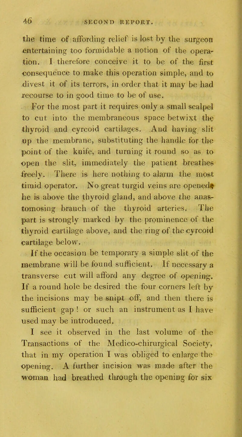 the time of affording relief is lost by the surgeon entertaining too formidable a notion of the opera- tion. I therefore conceive it to be of the first consequence to make this operation simple, and to divest it of its terrors, in order that it may be had recourse to in good time to be of use. For the most part it requires only a small scalpel to cut into the membraneous space betwixt the thyroid and cyrcoid cartilages. And having slit up the membrane, substituting the handle for the point of the knife, and turning it round so as to open the slit, immediately the patient breathes freely. There is here nothing to alarm the most timid operator. No great turgid veins are opened* he is above the thyroid gland, and above the anas- tomosing branch of the thyroid arteries. The part is strongly marked by the prominence of the thyroid cartilage above, and the ring of the cyrcoid cartilage below. If the occasion be temporary a simple .slit of the membrane will be found sufficient. If necessary a transverse cut will afford any degree of opening. If a round hole be desired the four corners left by the incisions may be snipt off, and then there is sufficient gap ! or such an instrument as I have used may be introduced. I see it observed in the last volume of the Transactions of the Medico-chirurgical Society, that in my operation I was obliged to enlarge the opening. A further incision was made after the woman had breathed through the opening for six