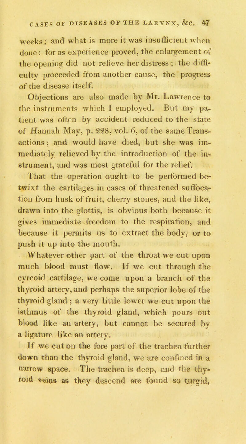 weeks ; and what is more it was insufficient when done : for as experience proved, the enlargement of the opening did not relieve her distress ; the diffi- culty proceeded from another cause, the progress of the disease itself. Objections are also made by Mr. Lawrence to the instruments which I employed. But my pa- tient was often by accident reduced to the state of Hannah May, p. 228, vol. 6, of the same Trans- actions ; and would have died, but she was im- mediately relieved by the introduction of the in- strument, and was most grateful for the relief. That the operation ought to be performed be- twixt the cartilages in cases of threatened suffoca- tion from husk of fruit, cherry stones, and the like, drawn into the glottis, is obvious both because it gives immediate freedom to the respiration, and because it permits us to extract the body, or to push it up into the mouth. Whatever other part of the throat we cut upon much blood must flow. If we cut through the cyrcoid cartilage, we come upon a branch of the thyroid artery, and perhaps the superior lobe of the thyroid gland ; a very little lower we cut upon the isthmus of the thyroid gland, which pours out blood like an artery, but cannot be secured by a ligature like an artery. If we cut on the fore part of the trachea further down than the thyroid gland, we are confined in a narrow space. The trachea is deep, and the thy- roid veins as they descend are found so turgid,